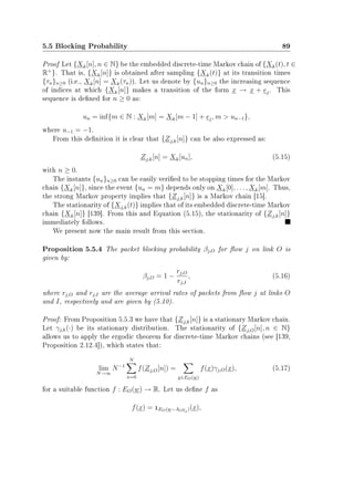 5.5 Blocking Probability 89
Proof Let {Xk[n], n ∈ N} be the embedded discrete-time Markov chain of {Xk(t), t ∈
R+
}. That is, {Xk[n]} is obtained after sampling {Xk(t)} at its transition times
{τn}n≥0 (i.e., Xk[n] = Xk(τn)). Let us denote by {un}n≥0 the increasing sequence
of indices at which {Xk[n]} makes a transition of the form x → x + ej. This
sequence is dened for n ≥ 0 as:
un = inf{m ∈ N : Xk[m] = Xk[m − 1] + ej, m  un−1},
where u−1 = −1.
From this denition it is clear that {Zj,k[n]} can be also expressed as:
Zj,k[n] = Xk[un], (5.15)
with n ≥ 0.
The instants {un}n≥0 can be easily veried to be stopping times for the Markov
chain {Xk[n]}, since the event {un = m} depends only on Xk[0], . . . , Xk[m]. Thus,
the strong Markov property implies that {Zj,k[n]} is a Markov chain [15].
The stationarity of {Xj,k(t)} implies that of its embedded discrete-time Markov
chain {Xk[n]} [139]. From this and Equation (5.15), the stationarity of {Zj,k[n]}
immediately follows.
We present now the main result from this section.
Proposition 5.5.4 The packet blocking probability βj,O for ow j on link O is
given by:
βj,O = 1 −
rj,O
rj,I
, (5.16)
where rj,O and rj,I are the average arrival rates of packets from ow j at links O
and I, respectively and are given by (5.10).
Proof: From Proposition 5.5.3 we have that {Zj,k[n]} is a stationary Markov chain.
Let γj,k(·) be its stationary distribution. The stationarity of {Zj,O[n], n ∈ N}
allows us to apply the ergodic theorem for discrete-time Markov chains (see [139,
Proposition 2.12.4]), which states that:
lim
N→∞
N−1
N
n=0
f(Zj,O[n]) =
x∈EO(w)
f(x)γj,O(x), (5.17)
for a suitable function f : EO(w) → R. Let us dene f as
f(x) = 1EO(w−AOej)(x),
 