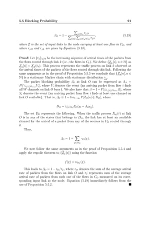 5.5 Blocking Probability 91
βO = 1 −
j∈CO
rj,O
k∈I j∈Ck∩CO
rj,k
, (5.19)
where I is the set of input links to the node carrying at least one ow in CO, and
where rj,O and rj,k are given by Equation (5.10).
Proof: Let {tn}n≥0 be the increasing sequence of arrival times of the packets from
the ows routed through link k (i.e., the ows in Ck). We dene {Zk[n], n ∈ N} as
Zk[n] = Xk(tn). This process represents the trac process on link k observed at
the arrival times of the packets of the ows routed through this link. Following the
same arguments as in the proof of Proposition 5.5.3 we conclude that {Zk[n], n ∈
N} is a stationary Markov chain with stationary distribution γk
.
The packet blocking probability βO at link O can be expressed as βO =
P[∩1≤i≤Omax Vi], where Vi denotes the event {an arriving packet from ow i nds
all W channels on link O busy}. We also have that β = 1−P[∪1≤i≤Omax Si], where
Si denotes the event {an arriving packet from ow i nds at least one channel on
link O available}. That is, βO ≡ 1 − limt→∞ P[ZO[n] ∈ DO], where
DO = ∪j∈CO
EO(w − AOej).
The set DO represents the following. When the trac process XO(t) at link
O is in any of the states that belongs to DO, the link has at least an available
channel for the arrival of a packet from any of the sources in CO routed through
it.
Thus,
βO = 1 −
x∈DO
γO(x).
We now follow the same arguments as in the proof of Proposition 5.5.4 and
apply the ergodic theorem to {Zk[n]} using the function
f(x) = 1DO
(x).
This leads to βO = 1 − rO/rI, where rO denotes the sum of the average arrival
rate of packets from the ows on link O and rI represents sum of the average
arrival rate of packets from each one of the ows in CO measured on its corre-
sponding input link at the node. Equation (5.19) immediately follows from the
use of Proposition 5.5.2.
 