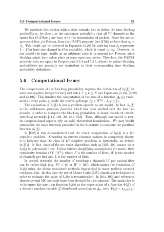 5.6 Computational Issues 93
We conclude this section with a short remark. Let us dene the time blocking
probability αj for ow j as the stationary probability that all W channels at the
egress link O of ow j are busy with the transmission of packets. Since the arrival
process of ow j is Poisson, from the PASTA property (see [170]) we have that αj =
βj. This result can be observed in Equation (5.20) by noticing that βj represents
1 − P[at least one channel in O is available], which is equal to αj. However, in
our model the input trac at an arbitrary node is in general not Poisson, since
blocking might have taken place at some upstream nodes. Therefore, the PASTA
property does not apply to Propositions 5.5.4 and 5.5.5, where the packet blocking
probabilities are generally not equivalent to their corresponding time blocking
probability denitions.
5.6 Computational Issues
The computation of the blocking probability requires the evaluation of hk(b) for
some nonnegative integer vector b and link k, 1 ≤ k ≤ N (see Equations (5.16), (5.20)
and (5.19)). This involves the computation of the sum of a function ∆k(x) evalu-
ated at every point x inside the convex polytope {x ∈ N|Tk|
: Akx ≤ b}.
The evaluation of hk(b) is not a problem specic to our model. In fact, hk(b)
is the well-known partition function which has been studied over the last two
decades in order to compute the blocking probability in many models of circuit-
switching networks [144, 129, 29, 104, 103]. Thus, although our model is new,
its computational aspects rely on solid theoretical foundations. We now briey
summarize the main methods presented in the literature to compute the partition
function hk(b).
In [109] it was demonstrated that the exact computation of hk(b) is a P-
complete problem. According to current common notions in complexity theory,
it is believed that the class of P-complete problems is intractable, as dened
in [64]. In fact, state-of-the-art exact algorithms such as [129, 29], cannot solve
hk(b) in polynomial time. Unless further simplifying assumptions are made, their
complexity remains O(F · WL
), where F is the number of ows, W is the number
of channels per link and L is the number of links.
In optical networks the number of wavelength channels W per optical ber
can be rather high (e.g. W = 80 or W = 160), which makes the evaluation of
hk(b) using the above mentioned methods impractical in many realistic network
congurations. In this case the use of Monte Carlo (MC) simulation techniques in
order to estimate the value of hk(b) is recommended. In [104, 103] and references
therein several MC methods have been devised for this purpose. The main idea is
to interpret the partition function hk(b) as the expectation of a function Ψ(Z) of
a discrete random variable Z distributed according to ∆k, with Ψ(x) = 1Ek(b)(x),
 