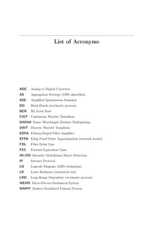 List of Acronyms
ADC Analog to Digital Converter
AS Aggregation Strategy (OBS algorithm)
ASE Amplied Spontaneous Emission
BD Birth-Death (stochastic process)
BER Bit Error Rate
CWT Continuous Wavelet Transform
DWDM Dense Wavelength Division Multiplexing
DWT Discrete Wavelet Transform
EDFA Erbium-Doped Fiber Amplier
EFPA Erlag Fixed Point Approximation (network model)
FDL Fiber Delay Line
FEC Forward Equivalent Class
IM/DD Intensity Modulation/Direct Detection
IP Internet Protocol
LD Logscale Diagram (LRD estimation)
LR Lewis Robinson (statistical test)
LRD Long-Range Dependent (stochastic process)
MEMS Micro-Electro-Mechanical System
MMPP Markov-Modulated Poisson Process
 
