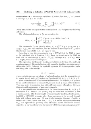 102 Modeling a Buerless OPS/OBS Network with Poisson Trac
Proposition 5.8.1 The average arrival rate of packets from ow j, j ∈ Ck at link
k converges w.p. 1 to the constant
rj,k =
1
hk(w)
x∈Ek(w−Akej) m∈Tk
δm(xm)q
(xj,j)
0 . (5.21)
Proof: The proof is analogous to that of Proposition 5.5.2 except for the following
dierences.
The o-diagonal elements in D0 are now given by:
D0(nx, ny) =



q
(xi,i)
0 if y = x + ei, x ∈ Ek(w − Akei), i = j
q
(xi,i)
2 if y = x − ei
0 Otherwise
The elements in D1 are given by D1(nx, ny) = q
(xj,j)
0 if y = x + ej and x ∈
Ek(w − Akej), and zero otherwise, and the elements in the diagonal of D0 are so
that the row sums of (D0 + D1) are equal to zero.
According to this, the mean density mj,k = E[Nj,k(1)] of the MAP is equal
to the right-hand side in Equation (5.21). From the ergodicity of the MAP we
have that the time average rj,k(t) = t−1
Nj,k(t) converges w.p. 1 to mj,k when
t → ∞ [36], which concludes the proof.
The expressions for the packet blocking probabilities in Sections 5.5.1 and 5.5.2
remain unchanged. The one in Section 5.5.3 cannot be simplied now to the extent
of Equation (5.20). Following the proof of Proposition 5.5.6 this expression can be
now easily seen to be equal to
βj = 1 − rj,O/rj,I,
where rj,I is the average arrival rate of packets from ow j at the network (i.e., at
its ingress link I), and rj,k(t) is given by Equation (5.21), 1 ≤ j ≤ F, 1 ≤ k ≤ L.
Some other extensions of the model are immediate. For instance, it is possible
to use a dierent number of channels Wk in each link 1 ≤ k ≤ L of the network.
This may model transmission links with dierent number of deployed bers, or
bers with dierent number of wavelength channels.
It is also possible that the elements of the constraint matrices Ak, 1 ≤ k ≤ L
take values in N. That is, that a ow j may use more than one channel at link
i simultaneously. This feature might be interesting for modeling trac groom-
ing [183] in OPS/OBS networks, where ows may arrive at the network through
links with dierent capacities. We now briey introduce this case. Consider a
network of F ows, where each ow j, 1 ≤ j ≤ F has an associated granularity
G(j) that represents its grooming level. Moreover, let the transmission channel
capacity c in our model represent the capacity of the nest grooming granularity,
 
