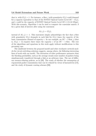 5.8 Model Extensions and Future Work 103
that is, with G(j) = 1. For instance, a ow j with granularity G(j) could demand
for a capacity equivalent to that of the SONET Optical Carrier Level OC − G(j),
and c could be the capacity of SONET Optical Carrier Level OC-1 (51.84 Mbps).
With this scenario, Algorithm 1 can be used to compute the constraint matrix A
for a given link of interest after using the statement
A(i, j) ← G(j),
instead of A(i, j) ← 1. This statement simply acknowledges the fact that a ow
with granularity G(j) demands in each link for G(j) times the capacity of the
basic transmission channel of capacity c. In our example, an OC − 3 ow j (that
is, G(j) = 3) requires three times the capacity c of an OC − 1 ow. The rest
of the algorithms and equations in this work apply without modications to this
grooming case.
The similitude between the proposed model and other stochastic network mod-
els for circuit-switching solutions suggests, among others, the following interesting
lines of work with our model. The derivation of other performance measures than
the blocking probability, such as the average steady-state number of packets being
simultaneously transferred through a link at an arbitrary time. The use of dier-
ent resource-sharing policies, as in [29]. The study of whether the assumption of
exponential packet transmission time can be relaxed by virtue of insensitivity [17],
and the study of dynamic routing schemes [98].
 