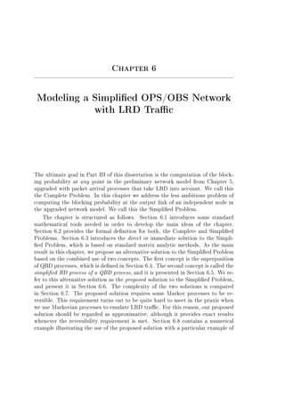 Chapter 6
Modeling a Simplied OPS/OBS Network
with LRD Trac
The ultimate goal in Part III of this dissertation is the computation of the block-
ing probability at any point in the preliminary network model from Chapter 5,
upgraded with packet arrival processes that take LRD into account. We call this
the Complete Problem. In this chapter we address the less ambitious problem of
computing the blocking probability at the output link of an independent node in
the upgraded network model. We call this the Simplied Problem.
The chapter is structured as follows. Section 6.1 introduces some standard
mathematical tools needed in order to develop the main ideas of the chapter.
Section 6.2 provides the formal denition for both, the Complete and Simplied
Problems. Section 6.3 introduces the direct or immediate solution to the Simpli-
ed Problem, which is based on standard matrix analytic methods. As the main
result in this chapter, we propose an alternative solution to the Simplied Problem
based on the combined use of two concepts. The rst concept is the superposition
of QBD processes, which is dened in Section 6.4. The second concept is called the
simplied BD process of a QBD process, and it is presented in Section 6.5. We re-
fer to this alternative solution as the proposed solution to the Simplied Problem,
and present it in Section 6.6. The complexity of the two solutions is compared
in Section 6.7. The proposed solution requires some Markov processes to be re-
versible. This requirement turns out to be quite hard to meet in the praxis when
we use Markovian processes to emulate LRD trac. For this reason, our proposed
solution should be regarded as approximative, although it provides exact results
whenever the reversibility requirement is met. Section 6.8 contains a numerical
example illustrating the use of the proposed solution with a particular example of
 