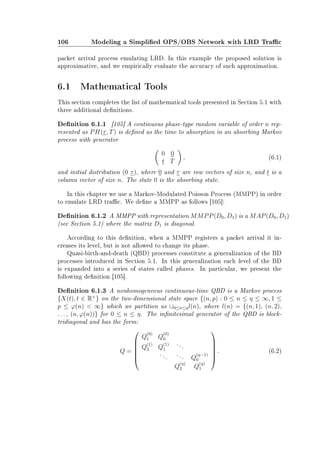 106 Modeling a Simplied OPS/OBS Network with LRD Trac
packet arrival process emulating LRD. In this example the proposed solution is
approximative, and we empirically evaluate the accuracy of such approximation.
6.1 Mathematical Tools
This section completes the list of mathematical tools presented in Section 5.1 with
three additional denitions.
Denition 6.1.1 [105] A continuous phase-type random variable of order n rep-
resented as PH(τ, T) is dened as the time to absorption in an absorbing Markov
process with generator
0 0
t T
, (6.1)
and initial distribution (0 τ), where 0 and τ are row vectors of size n, and t is a
column vector of size n. The state 0 is the absorbing state.
In this chapter we use a Markov-Modulated Poisson Process (MMPP) in order
to emulate LRD trac. We dene a MMPP as follows [105]:
Denition 6.1.2 A MMPP with representation MMPP(D0, D1) is a MAP(D0, D1)
(see Section 5.1) where the matrix D1 is diagonal.
According to this denition, when a MMPP registers a packet arrival it in-
creases its level, but is not allowed to change its phase.
Quasi-birth-and-death (QBD) processes constitute a generalization of the BD
processes introduced in Section 5.1. In this generalization each level of the BD
is expanded into a series of states called phases. In particular, we present the
following denition [105].
Denition 6.1.3 A nonhomogeneous continuous-time QBD is a Markov process
{X(t), t ∈ R+
} on the two-dimensional state space {(n, p) : 0 ≤ n ≤ η ≤ ∞, 1 ≤
p ≤ ϕ(n)  ∞} which we partition as ∪0≤n≤ηl(n), where l(n) = {(n, 1), (n, 2),
. . . , (n, ϕ(n))} for 0 ≤ n ≤ η. The innitesimal generator of the QBD is block-
tridiagonal and has the form:
Q =






Q
(0)
1 Q
(0)
0
Q
(1)
2 Q
(1)
1
...
... ... Q
(η−1)
0
Q
(η)
2 Q
(η)
1






. (6.2)
 
