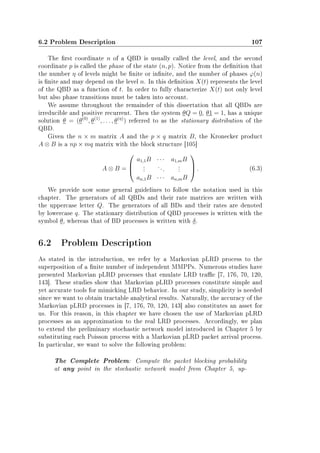 6.2 Problem Description 107
The rst coordinate n of a QBD is usually called the level, and the second
coordinate p is called the phase of the state (n, p). Notice from the denition that
the number η of levels might be nite or innite, and the number of phases ϕ(n)
is nite and may depend on the level n. In this denition X(t) represents the level
of the QBD as a function of t. In order to fully characterize X(t) not only level
but also phase transitions must be taken into account.
We assume throughout the remainder of this dissertation that all QBDs are
irreducible and positive recurrent. Then the system θQ = 0, θ1 = 1, has a unique
solution θ = (θ(0)
, θ(1)
, . . . , θ(η)
) referred to as the stationary distribution of the
QBD.
Given the n × m matrix A and the p × q matrix B, the Kronecker product
A ⊗ B is a np × mq matrix with the block structure [105]
A ⊗ B =



a1,1B · · · a1,mB
...
...
...
an,1B · · · an,mB


 . (6.3)
We provide now some general guidelines to follow the notation used in this
chapter. The generators of all QBDs and their rate matrices are written with
the uppercase letter Q. The generators of all BDs and their rates are denoted
by lowercase q. The stationary distribution of QBD processes is written with the
symbol θ, whereas that of BD processes is written with δ.
6.2 Problem Description
As stated in the introduction, we refer by a Markovian pLRD process to the
superposition of a nite number of independent MMPPs. Numerous studies have
presented Markovian pLRD processes that emulate LRD trac [7, 176, 70, 120,
143]. These studies show that Markovian pLRD processes constitute simple and
yet accurate tools for mimicking LRD behavior. In our study, simplicity is needed
since we want to obtain tractable analytical results. Naturally, the accuracy of the
Markovian pLRD processes in [7, 176, 70, 120, 143] also constitutes an asset for
us. For this reason, in this chapter we have chosen the use of Markovian pLRD
processes as an approximation to the real LRD processes. Accordingly, we plan
to extend the preliminary stochastic network model introduced in Chapter 5 by
substituting each Poisson process with a Markovian pLRD packet arrival process.
In particular, we want to solve the following problem:
The Complete Problem: Compute the packet blocking probability
at any point in the stochastic network model from Chapter 5, up-
 