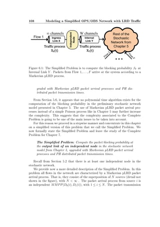 108 Modeling a Simplied OPS/OBS Network with LRD Trac
Figure 6.1: The Simplied Problem is to compute the blocking probability βY at
Internal Link Y . Packets from Flow 1, . . . , F arrive at the system according to a
Markovian pLRD process.
graded with Markovian pLRD packet arrival processes and PH dis-
tributed packet transmission times.
From Section 5.6, it appears that no polynomial time algorithm exists for the
computation of the blocking probability in the preliminary stochastic network
model presented in Chapter 5. The use of Markovian pLRD packet arrival pro-
cesses instead of a simple Poisson process like in Chapter 5 may further increase
the complexity. This suggests that the complexity associated to the Complete
Problem is going to be one of the main issues to be taken into account.
For this reason we proceed in a stepwise manner and concentrate in this chapter
on a simplied version of this problem that we call the Simplied Problem. We
now formally state the Simplied Problem and leave the study of the Complete
Problem for Chapter 7.
The Simplied Problem: Compute the packet blocking probability at
the output link of an independent node in the stochastic network
model from Chapter 5, upgraded with Markovian pLRD packet arrival
processes and PH distributed packet transmission times.
Recall from Section 5.2 that there is at least one independent node in the
stochastic network.
We provide now a more detailed description of the Simplied Problem. In this
problem all ows in the network are characterized by a Markovian pLRD packet
arrival process. That is, they consist of the superposition of N sources (detail not
shown in the gure), with N  ∞ . The packet arrival process from source i is
an independent MMPP(D0(i), D1(i)), with 1 ≤ i ≤ N. The packet transmission
 