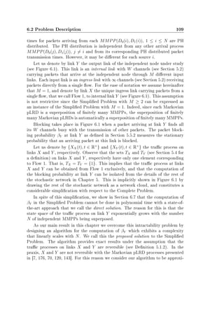 6.2 Problem Description 109
times for packets arriving from each MMPP(D0(i), D1(i)), 1 ≤ i ≤ N are PH
distributed. The PH distribution is independent from any other arrival process
MMPP(D0(j), D1(j)), j = i and from its corresponding PH distributed packet
transmission times. However, it may be dierent for each source i.
Let us denote by link Y the output link of the independent node under study
(see Figure 6.1). This link is an internal link with W channels (see Section 5.2)
carrying packets that arrive at the independent node through M dierent input
links. Each input link is an ingress link with ∞ channels (see Section 5.2) receiving
packets directly from a single ow. For the ease of notation we assume hereinafter
that M = 1, and denote by link X the unique ingress link carrying packets from a
single ow, that we call Flow 1, to internal link Y (see Figure 6.1). This assumption
is not restrictive since the Simplied Problem with M ≥ 2 can be expressed as
an instance of the Simplied Problem with M = 1. Indeed, since each Markovian
pLRD is a superposition of nitely many MMPPs, the superposition of nitely
many Markovian pLRDs is automatically a superposition of nitely many MMPPs.
Blocking takes place in Figure 6.1 when a packet arriving at link Y nds all
its W channels busy with the transmission of other packets. The packet block-
ing probability βY at link Y as dened in Section 5.5.2 measures the stationary
probability that an arriving packet at this link is blocked.
Let us denote by {XX(t), t ∈ R+
} and {XY (t), t ∈ R+
} the trac process on
links X and Y , respectively. Observe that the sets TX and TY (see Section 5.4 for
a denition) on links X and Y , respectively have only one element corresponding
to Flow 1. That is, TX = TY = {1}. This implies that the trac process at links
X and Y can be obtained from Flow 1 exclusively, and that the computation of
the blocking probability at link Y can be isolated from the details of the rest of
the stochastic network in Chapter 5. This is implicitly shown in Figure 6.1 by
drawing the rest of the stochastic network as a network cloud, and constitutes a
considerable simplication with respect to the Complete Problem.
In spite of this simplication, we show in Section 6.7 that the computation of
βY in the Simplied Problem cannot be done in polynomial time with a state-of-
the-art approach that we call the direct solution. The reason for this is that the
state space of the trac process on link Y exponentially grows with the number
N of independent MMPPs being superposed.
As our main result in this chapter we overcome this intractability problem by
designing an algorithm for the computation of βY which exhibits a complexity
that linearly scales with N. We call this the proposed solution to the Simplied
Problem. The algorithm provides exact results under the assumption that the
trac processes on links X and Y are reversible (see Denition 5.1.2). In the
praxis, X and Y are not reversible with the Markovian pLRD processes presented
in [7, 176, 70, 120, 143]. For this reason we consider our algorithm to be approxi-
 