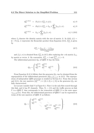 6.3 The Direct Solution to the Simplied Problem 111
Q
(n,X(i))
0 = D1(i) ⊗ I⊗n
T(i) ⊗ τ(i); n≥ 0
Q
(n,X(i))
1 = D0(i) ⊗ I⊗n
T(i) + ID0 ⊗
n
z=1
fT(i)(z, n); n≥ 0
Q
(n,X(i))
2 = ID0 ⊗
n
z=1
ft(i)(z, n); n≥ 1, (6.6)
where IA denotes the identity matrix with the size of matrix A. In (6.6), t(i) =
0 − T(i)1, ⊗ represents the Kronecker product from Equation (6.3), I⊗n
T(i) is given
by
I⊗n
T(i) = IT(i) ⊗ · · · ⊗ IT(i)
n times
, (6.7)
and fA(z, n) is obtained from I⊗n
T(i) in (6.7) after replacing the z-th matrix IT(i)
by matrix or vector A. By convention, I⊗0
T(i) = 1 and 0
z=1(·) = 0.
The innitesimal generator QX of QBD X has the form
QX =



Q
(0,X)
1 Q
(0,X)
0
Q
(1,X)
2 Q
(1,X)
1 Q
(1,X)
0
...
...
...


 . (6.8)
From Equation (6.4) it follows that the generator QX can be obtained from the
superposition of the innitesimal generators {QX(i)}1≤i≤N in (6.5). The superpo-
sition of independent QBD processes is studied in Section 6.4. From this section
and (6.5), the rate matrices {Q
(n,X)
i , i ∈ {0, 1, 2}, n ≥ 0} in the generator QX are
fully characterized.
Let us now consider link Y in Figure 6.1. Flow 1 is the only ow routed through
this link, and it has W channels. Thus, TY = {1} and the trac process on link
Y is a QBD Y that corresponds to the truncation of QBD X to the state space
∪0≤n≤W l(n). From this, the innitesimal generator of QBD Y can be expressed in
terms of the rate matrices of QBD X as follows:
QY =






Q
(0,X)
1 Q
(0,X)
0
Q
(1,X)
2
...
...
... Q
(W−1,X)
1 Q
(W−1,X)
0
Q
(W,X)
2 Q
(W,Y )
1






, (6.9)
 