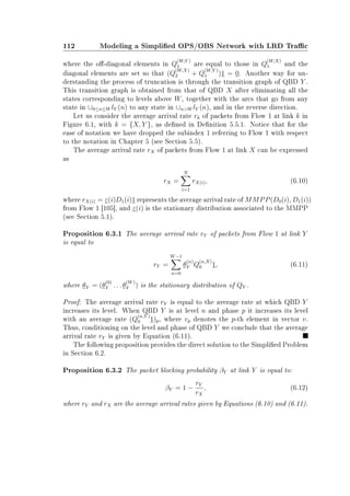 112 Modeling a Simplied OPS/OBS Network with LRD Trac
where the o-diagonal elements in Q
(W,Y )
1 are equal to those in Q
(W,X)
1 and the
diagonal elements are set so that (Q
(W,X)
2 + Q
(W,Y )
1 )1 = 0. Another way for un-
derstanding the process of truncation is through the transition graph of QBD Y .
This transition graph is obtained from that of QBD X after eliminating all the
states corresponding to levels above W, together with the arcs that go from any
state in ∪0≤n≤W lY (n) to any state in ∪nW lY (n), and in the reverse direction.
Let us consider the average arrival rate rk of packets from Flow 1 at link k in
Figure 6.1, with k = {X, Y }, as dened in Denition 5.5.1. Notice that for the
ease of notation we have dropped the subindex 1 referring to Flow 1 with respect
to the notation in Chapter 5 (see Section 5.5).
The average arrival rate rX of packets from Flow 1 at link X can be expressed
as
rX =
N
i=1
rX(i), (6.10)
where rX(i) = ε(i)D1(i)1 represents the average arrival rate of MMPP(D0(i), D1(i))
from Flow 1 [105], and ε(i) is the stationary distribution associated to the MMPP
(see Section 5.1).
Proposition 6.3.1 The average arrival rate rY of packets from Flow 1 at link Y
is equal to
rY =
W−1
n=0
θ
(n)
Y Q
(n,X)
0 1, (6.11)
where θY = (θ
(0)
Y . . . θ
(W)
Y ) is the stationary distribution of QY .
Proof: The average arrival rate rY is equal to the average rate at which QBD Y
increases its level. When QBD Y is at level n and phase p it increases its level
with an average rate (Q
(n,Y )
0 1)p, where vp denotes the p-th element in vector v.
Thus, conditioning on the level and phase of QBD Y we conclude that the average
arrival rate rY is given by Equation (6.11).
The following proposition provides the direct solution to the Simplied Problem
in Section 6.2.
Proposition 6.3.2 The packet blocking probability βY at link Y is equal to:
βY = 1 −
rY
rX
, (6.12)
where rY and rX are the average arrival rates given by Equations (6.10) and (6.11).
 