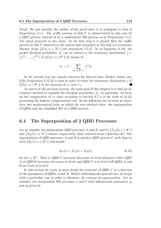 6.4 The Superposition of 2 QBD Processes 113
Proof: We just provide the outline of the proof since it is analogous to that of
Proposition 5.5.4. The trac process at link Y is characterized in this case by
a QBD process, instead of by a multivariate BD process as in Proposition 5.5.4.
The proof proceeds in two steps. In the rst step it is proven that the trac
process at link Y observed at the arrival time of packets at this link is a stationary
Markov chain {Z[n], n ∈ N+
} (see Statement 5.5.3). As in Equation (5.18), the
packet blocking probability βY can be related to the stationary distribution γ =
(γ(0)
, . . . , γ(W)
) of {Z[n], n ∈ N+
} by means of
βY = 1 −
0≤n≤W−1
γ(n)
1.
In the second step the ergodic theorem for discrete-time Markov chains (see
[139, Proposition 2.12.4]) is used in order to relate the stationary distribution γ of
{Z[n], n ∈ N+
} to the quotient of rY over rX.
As stated in the previous section, the main goal of this chapter is to nd an al-
ternative method to compute the blocking probability βY . In particular, we focus
on the computation of rY since according to Section 6.7 it is the term in (6.12)
presenting the highest computational cost. In the following two sections we intro-
duce two mathematical tools on which the new method relies: the superposition
of QBDs and the simplied BD of a QBD process.
6.4 The Superposition of 2 QBD Processes
Let us consider two independent QBD processes A and B, and let {XA(t), t ∈ R+
}
and {XB(t), t ∈ R+
} denote, respectively, their visited level as a function of t. The
superposition of QBD processes A and B is another QBD process C such that its
level {XC(t), t ∈ R+
} will satisfy:
XC(t) = XA(t) + XB(t), (6.13)
for all t ∈ R+
. That is, QBD C increases/decreases its level whenever either QBD
A or QBD B increases/decreases its level, and QBD C is at level 0 i QBDs A and
B are both at level 0.
In this section we study in more detail the structure of QBD C as a function
of the parameters of QBDs A and B. Before addressing the general case, we begin
with a particular case in order to illustrate the concept of superposition. Let us
consider two independent BD processes a and b with innitesimal generators qa
and qb given by
 