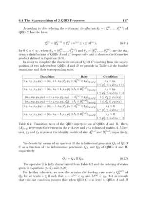 6.4 The Superposition of 2 QBD Processes 117
According to this ordering the stationary distribution θC = (θ
(0)
C , . . . , θ
(ηC )
C ) of
QBD C has the form:
θ
(n)
C = (θ
(n−i)
A ⊗ θ
(i)
B : m(n)
≤ i ≤ M(n)
), (6.21)
for 0 ≤ n ≤ ηC, where θA = (θ
(0)
A , . . . , θ
(ηA)
A ) and θB = (θ
(0)
B , . . . , θ
(ηB)
B ) are the sta-
tionary distributions of QBDs A and B, respectively, and ⊗ denotes the Kronecker
product dened in Equation (6.3).
In order to complete the characterization of QBD C resulting from the super-
position of two independent QBDs A and B we provide in Table 6.2 the feasible
transitions and their corresponding rates.
Transition Rate Condition
(nA, nB, pA, pB) → (nA + 1, nB, pA, pB) (A
(nA)
0 ⊗ IB)(pA,pA) nA  ηA,
1 ≤ pA ≤ ϕA(nA + 1)
(nA, nB, pA, pB) → (nA, nB + 1, pA, pB) (IA ⊗ B
(nB)
0 )(pB,pB) nB  ηB,
1 ≤ pB ≤ ϕB(nB + 1)
(nA, nB, pA, pB) → (nA, nB, pA, pB) (A
(nA)
1 ⊗ IB)(pA,pA) 1 ≤ pA ≤ ϕA(nA)
(nA, nB, pA, pB) → (nA, nB, pA, pB) (IA ⊗ B
(nB)
1 )(pB,pB) 1 ≤ pB ≤ ϕB(nB)
(nA, nB, pA, pB) → (nA − 1, nB, pA, pB) (A
(nA)
2 ⊗ IB)(pA,pA) nA  0,
1 ≤ pA ≤ ϕA(nA − 1)
(nA, nB, pA, pB) → (nA, nB − 1, pA, pB) (IA ⊗ B
(nB)
2 )(pB,pB) nB  0,
1 ≤ pB ≤ ϕB(nB − 1)
Table 6.2: Transition rates of the QBD superposition of QBDs A and B. Here,
(A)(x,y) represents the element in the x-th row and y-th column of matrix A. More-
over, IA and IB represent the identity matrix of size A
(nA)
1 and B
(nB)
1 , respectively.
We denote by means of an operator the innitesimal generator QC of QBD
C as a function of the innitesimal generators QA and QB of QBDs A and B,
respectively:
QC = QA QB. (6.22)
The operator is fully characterized from Table 6.2 and the ordering of states
given in Equations (6.17) and (6.20).
For further reference, we now characterize the level-up rate matrix Q
(n,C)
0 of
QC for all levels n ≥ 0 such that n − m(n)
 ηA and M(n)
 ηB. Let us remark
that this last condition ensures that when QBD C is at level n, QBDs A and B
 