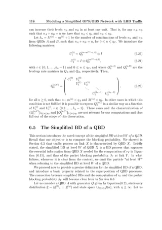 118 Modeling a Simplied OPS/OBS Network with LRD Trac
can increase their levels nA and nB in at least one unit. That is, for any nA, nB
such that nA + nB = n we have that nA  ηA and nB  ηB.
Let hn = M(n)
− m(n)
+ 1 be the number of combinations of levels nA and nB
from QBDs A and B, such that nA + nB = n, for 0 ≤ n ≤ ηC. We introduce the
following matrices:
U
(i)
1 = Q
(n−m(n)−i,A)
0 ⊗ I (6.23)
U
(i)
2 = I ⊗ Q
(m(n)+i,B)
0 , (6.24)
with i ∈ {0, 1, . . . , hn − 1} and 0 ≤ n ≤ ηC, and where Q
(n,A)
0 and Q
(n,B)
0 are the
level-up rate matrices in QA and QB, respectively. Then,
Q
(n,C)
0 =





U
(0)
1 U
(0)
2
U
(1)
1 U
(1)
2
...
...
U
(hn−1)
1 U
(hn−1)
2





, (6.25)
for all n ≥ 0, such that n−m(n)
 ηA and M(n)
 ηB. In other cases in which this
condition is not fullled it is possible to express Q
(n,C)
0 in a similar way as a function
of U
(i)
1 and U
(i)
2 , i ∈ {0, 1, . . . , hn − 1}. These cases and the characterization of
{Q
(n,C)
1 }0≤n≤ηC
and {Q
(n,C)
2 }1≤n≤ηC
are not relevant for our computations and thus
fall out of the scope of this dissertation.
6.5 The Simplied BD of a QBD
This section introduces the novel concept of the simplied BD at level W of a QBD.
Recall that our objective is to compute the blocking probability. We showed in
Section 6.3 that trac process on link X is characterized by QBD X. Briey
stated, the simplied BD at level W of QBD X is a BD process that captures
the essential information from QBD X needed for the computation of rY in Equa-
tion (6.11), and thus of the packet blocking probability βY at link Y . In what
follows, whenever it is clear from the context, we omit the particle at level W
when referring to the simplied BD at level W of a QBD.
We proceed now to provide a precise denition for the simplied BD of a QBD,
and introduce a basic property related to the superposition of QBD processes.
The connection between simplied BDs and the computation of rY and the packet
blocking probability βY will become clear later in Section 6.6.
Let us consider a QBD A with generator Q given by Equation(6.2), stationary
distribution θ = (θ(0)
, . . . , θ(η)
) and state space ∪0≤n≤ηl(n), with η ≤ ∞. Let us
 
