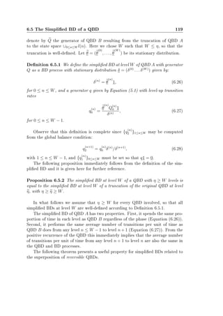 6.5 The Simplied BD of a QBD 119
denote by Q the generator of QBD B resulting from the truncation of QBD A
to the state space ∪0≤n≤W l(n). Here we chose W such that W ≤ η, so that the
truncation is well-dened. Let θ = (θ
(0)
, . . . , θ
(W)
) be its stationary distribution.
Denition 6.5.1 We dene the simplied BD at level W of QBD A with generator
Q as a BD process with stationary distribution δ = (δ(0)
. . . δ(W)
) given by:
δ(n)
= θ
(n)
1, (6.26)
for 0 ≤ n ≤ W, and a generator q given by Equation (5.1) with level-up transition
rates
q
(n)
0 =
θ
(n)
Q
(n)
0 1
δ(n)
, (6.27)
for 0 ≤ n ≤ W − 1.
Observe that this denition is complete since {q
(n)
2 }1≤n≤W may be computed
from the global balance condition:
q
(n+1)
2 = q
(n)
0 δ(n)
/δ(n+1)
, (6.28)
with 1 ≤ n ≤ W − 1, and {q
(n)
1 }0≤n≤W must be set so that q1 = 0.
The following proposition immediately follows from the denition of the sim-
plied BD and it is given here for further reference.
Proposition 6.5.2 The simplied BD at level W of a QBD with η ≥ W levels is
equal to the simplied BD at level W of a truncation of the original QBD at level
η, with η ≥ η ≥ W.
In what follows we assume that η ≥ W for every QBD involved, so that all
simplied BDs at level W are well-dened according to Denition 6.5.1.
The simplied BD of QBD A has two properties. First, it spends the same pro-
portion of time in each level as QBD B regardless of the phase (Equation (6.26)).
Second, it performs the same average number of transitions per unit of time as
QBD B does from any level n ≤ W − 1 to level n + 1 (Equation (6.27)). From the
positive recurrence of the QBD this immediately implies that the average number
of transitions per unit of time from any level n + 1 to level n are also the same in
the QBD and BD processes.
The following theorem presents a useful property for simplied BDs related to
the superposition of reversible QBDs.
 