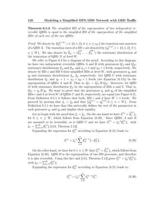120 Modeling a Simplied OPS/OBS Network with LRD Trac
Theorem 6.5.3 The simplied BD of the superposition of two independent re-
versible QBDs is equal to the simplied BD of the superposition of the simplied
BDs of each one of the two QBDs.
Proof: We denote by {Q
(n,X)
i , i ∈ {0, 1, 2}, 0 ≤ n ≤ ηX} the transition rate matrices
of a QBD X. The transition rates of a BD x are denoted by {q
(n,x)
i , i = {0, 1, 2}, 0 ≤
n ≤ W}. We also denote by θX = (θ
(0)
X , . . . , θ
(W)
X ) the stationary distribution of
the truncation of QBD X at level W.
We refer to Figure 6.3 for a diagram of the proof. According to this diagram,
we have two independent reversible QBDs A and B with generators QA and QB,
stationary distributions θA and θB, and ηA + 1 and ηB + 1 levels, respectively. We
denote by BD a and BD b their simplied BDs at level W, with generators qa and
qb and stationary distributions δa, δb, respectively. Let QBD C with stationary
distribution θC and ηC + 1 = ηA + ηB + 1 levels (see Equation (6.13)) be the
superposition of QBDs A and B. That is, QC = QA QB. Moreover, let QBD
D with stationary distribution θD be the superposition of BDs a and b. That is,
QD = qa qb. We want to prove that the generators qc and qd of the simplied
BDs c and d at level W of QBDs C and D, respectively, are equal (see Figure 6.3).
From Denition 6.5.1 it follows that both, BD c and d have W + 1 levels. We
proceed by proving that δc = δd and that {q
(n,c)
0 = q
(n,d)
0 , 0 ≤ n  W}. From
Denition 6.5.1 we have that this univocally denes the rest of the parameters in
each generator qc and qd and implies their equality.
Let us begin with the proof that δc = δd. On the one hand we have δ
(n)
c = θ
(n)
C 1,
for 0 ≤ n ≤ W, which follows from Equation (6.26). Since QBDs A and B
are assumed to be reversible, so is QBD C and we have δ
(n)
c = ξ−1
C θ
(n)
C 1. with
ξC = W
n=0 θ
(n)
C 1 [144, Theorem 2.12].
Expanding the expression for θ
(n)
C according to Equation (6.21) leads to:
δ(n)
c = ξ−1
C
n
i=0
θ
(n−i)
A 1 · θ
(i)
B 1. (6.29)
On the other hand, we have for 0 ≤ n ≤ W that δ
(n)
d = θ
(n)
D 1, which follows from
Equation (6.26). QBD D is the superposition of two BD processes, and therefore
it is also reversible. Using this fact and [144, Theorem 2.12] gives δ
(n)
d = ξ−1
D θ
(n)
D 1,
with ξD = W
n=0 θ
(n)
D 1.
Expanding the expression for θ
(n)
D according to Equation (6.21) leads to:
δ
(n)
d = ξ−1
D
n
i=0
δ(n−i)
a δ
(i)
b . (6.30)
 