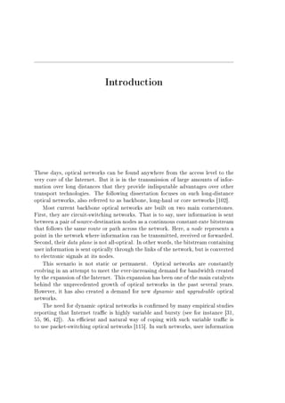 Introduction
These days, optical networks can be found anywhere from the access level to the
very core of the Internet. But it is in the transmission of large amounts of infor-
mation over long distances that they provide indisputable advantages over other
transport technologies. The following dissertation focuses on such long-distance
optical networks, also referred to as backbone, long-haul or core networks [102].
Most current backbone optical networks are built on two main cornerstones.
First, they are circuit-switching networks. That is to say, user information is sent
between a pair of source-destination nodes as a continuous constant-rate bitstream
that follows the same route or path across the network. Here, a node represents a
point in the network where information can be transmitted, received or forwarded.
Second, their data plane is not all-optical. In other words, the bitstream containing
user information is sent optically through the links of the network, but is converted
to electronic signals at its nodes.
This scenario is not static or permanent. Optical networks are constantly
evolving in an attempt to meet the ever-increasing demand for bandwidth created
by the expansion of the Internet. This expansion has been one of the main catalysts
behind the unprecedented growth of optical networks in the past several years.
However, it has also created a demand for new dynamic and upgradeable optical
networks.
The need for dynamic optical networks is conrmed by many empirical studies
reporting that Internet trac is highly variable and bursty (see for instance [31,
55, 96, 42]). An ecient and natural way of coping with such variable trac is
to use packet-switching optical networks [115]. In such networks, user information
 