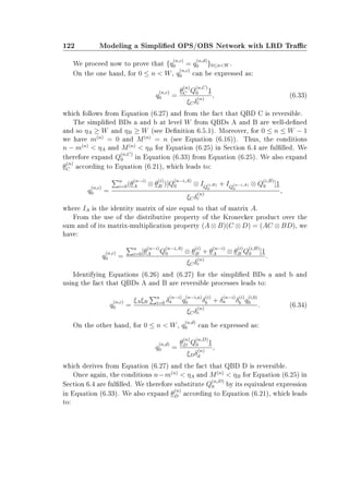 122 Modeling a Simplied OPS/OBS Network with LRD Trac
We proceed now to prove that {q
(n,c)
0 = q
(n,d)
0 }0≤nW .
On the one hand, for 0 ≤ n  W, q
(n,c)
0 can be expressed as:
q
(n,c)
0 =
θ
(n)
C Q
(n,C)
0 1
ξCδ
(n)
c
, (6.33)
which follows from Equation (6.27) and from the fact that QBD C is reversible.
The simplied BDs a and b at level W from QBDs A and B are well-dened
and so ηA ≥ W and ηB ≥ W (see Denition 6.5.1). Moreover, for 0 ≤ n ≤ W − 1
we have m(n)
= 0 and M(n)
= n (see Equation (6.16)). Thus, the conditions
n − m(n)
 ηA and M(n)
 ηB for Equation (6.25) in Section 6.4 are fullled. We
therefore expand Q
(n,C)
0 in Equation (6.33) from Equation (6.25). We also expand
θ
(n)
C according to Equation (6.21), which leads to:
q
(n,c)
0 =
n
i=0(θ
(n−i)
A ⊗ θ
(i)
B )[Q
(n−i,A)
0 ⊗ IQ
(i,B)
0
+ IQ
(n−i,A)
0
⊗ Q
(i,B)
0 ]1
ξCδ
(n)
c
,
where IA is the identity matrix of size equal to that of matrix A.
From the use of the distributive property of the Kronecker product over the
sum and of its matrix-multiplication property (A ⊗ B)(C ⊗ D) = (AC ⊗ BD), we
have:
q
(n,c)
0 =
n
i=0[θ
(n−i)
A Q
(n−i,A)
0 ⊗ θ
(i)
B + θ
(n−i)
A ⊗ θ
(i)
B Q
(i,B)
0 ]1
ξCδ
(n)
c
.
Identifying Equations (6.26) and (6.27) for the simplied BDs a and b and
using the fact that QBDs A and B are reversible processes leads to:
q
(n,c)
0 =
ξAξB
n
i=0 δ
(n−i)
a q
(n−i,a)
0 δ
(i)
b + δ
(n−i)
a δ
(i)
b q
(i,b)
0
ξCδ
(n)
c
. (6.34)
On the other hand, for 0 ≤ n  W, q
(n,d)
0 can be expressed as:
q
(n,d)
0 =
θ
(n)
D Q
(n,D)
0 1
ξDδ
(n)
d
,
which derives from Equation (6.27) and the fact that QBD D is reversible.
Once again, the conditions n−m(n)
 ηA and M(n)
 ηB for Equation (6.25) in
Section 6.4 are fullled. We therefore substitute Q
(n,D)
0 by its equivalent expression
in Equation (6.33). We also expand θ
(n)
D according to Equation (6.21), which leads
to:
 