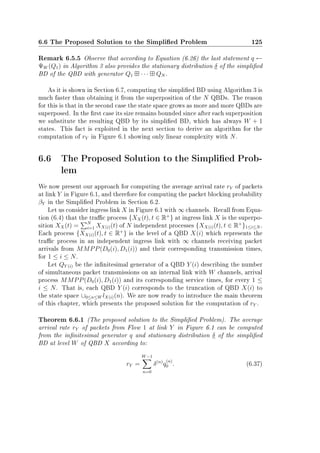 6.6 The Proposed Solution to the Simplied Problem 125
Remark 6.5.5 Observe that according to Equation (6.26) the last statement q ←
ΨW (Q1) in Algorithm 3 also provides the stationary distribution δ of the simplied
BD of the QBD with generator Q1 · · · QN .
As it is shown in Section 6.7, computing the simplied BD using Algorithm 3 is
much faster than obtaining it from the superposition of the N QBDs. The reason
for this is that in the second case the state space grows as more and more QBDs are
superposed. In the rst case its size remains bounded since after each superposition
we substitute the resulting QBD by its simplied BD, which has always W + 1
states. This fact is exploited in the next section to derive an algorithm for the
computation of rY in Figure 6.1 showing only linear complexity with N.
6.6 The Proposed Solution to the Simplied Prob-
lem
We now present our approach for computing the average arrival rate rY of packets
at link Y in Figure 6.1, and therefore for computing the packet blocking probability
βY in the Simplied Problem in Section 6.2.
Let us consider ingress link X in Figure 6.1 with ∞ channels. Recall from Equa-
tion (6.4) that the trac process {XX(t), t ∈ R+
} at ingress link X is the superpo-
sition XX(t) = N
i=1 XX(i)(t) of N independent processes {XX(i)(t), t ∈ R+
}1≤i≤N .
Each process {XX(i)(t), t ∈ R+
} is the level of a QBD X(i) which represents the
trac process in an independent ingress link with ∞ channels receiving packet
arrivals from MMPP(D0(i), D1(i)) and their corresponding transmission times,
for 1 ≤ i ≤ N.
Let QY (i) be the innitesimal generator of a QBD Y (i) describing the number
of simultaneous packet transmissions on an internal link with W channels, arrival
process MMPP(D0(i), D1(i)) and its corresponding service times, for every 1 ≤
i ≤ N. That is, each QBD Y (i) corresponds to the truncation of QBD X(i) to
the state space ∪0≤n≤W lX(i)(n). We are now ready to introduce the main theorem
of this chapter, which presents the proposed solution for the computation of rY .
Theorem 6.6.1 (The proposed solution to the Simplied Problem). The average
arrival rate rY of packets from Flow 1 at link Y in Figure 6.1 can be computed
from the innitesimal generator q and stationary distribution δ of the simplied
BD at level W of QBD X according to:
rY =
W−1
n=0
δ(n)
q
(n)
0 . (6.37)
 