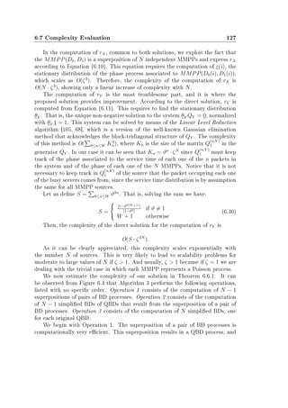 6.7 Complexity Evaluation 127
In the computation of rX, common to both solutions, we exploit the fact that
the MMPP(D0, D1) is a superposition of N independent MMPPs and express rX
according to Equation (6.10). This equation requires the computation of ε(i), the
stationary distribution of the phase process associated to MMPP(D0(i), D1(i)),
which scales as O(ζ3
). Therefore, the complexity of the computation of rX is
O(N · ζ3
), showing only a linear increase of complexity with N.
The computation of rY is the most troublesome part, and it is where the
proposed solution provides improvement. According to the direct solution, rY is
computed from Equation (6.11). This requires to nd the stationary distribution
θY . That is, the unique non-negative solution to the system θY QY = 0, normalized
with θY 1 = 1. This system can be solved by means of the Linear Level Reduction
algorithm [105, 68], which is a version of the well-known Gaussian elimination
method that acknowledges the block-tridiagonal structure of QY . The complexity
of this method is O( 0≤n≤W K3
n), where Kn is the size of the matrix Q
(n,Y )
1 in the
generator QY . In our case it can be seen that Kn = ϑn
· ζN
since Q
(n,Y )
1 must keep
track of the phase associated to the service time of each one of the n packets in
the system and of the phase of each one of the N MMPPs. Notice that it is not
necessary to keep track in Q
(n,Y )
1 of the source that the packet occupying each one
of the busy servers comes from, since the service time distribution is by assumption
the same for all MMPP sources.
Let us dene S = 0≤n≤W ϑ3n
. That is, solving the sum we have:
S =
[1−ϑ3(W +1)]
[1−ϑ3]
if ϑ = 1
W + 1 otherwise
(6.40)
Then, the complexity of the direct solution for the computation of rY is
O(S · ζ3N
).
As it can be clearly appreciated, this complexity scales exponentially with
the number N of sources. This is very likely to lead to scalability problems for
moderate to large values of N if ζ  1. And usually, ζ  1 because if ζ = 1 we are
dealing with the trivial case in which each MMPP represents a Poisson process.
We now estimate the complexity of our solution in Theorem 6.6.1. It can
be observed from Figure 6.4 that Algorithm 3 performs the following operations,
listed with no specic order. Operation 1 consists of the computation of N − 1
superpositions of pairs of BD processes. Operation 2 consists of the computation
of N − 1 simplied BDs of QBDs that result from the superposition of a pair of
BD processes. Operation 3 consists of the computation of N simplied BDs, one
for each original QBD.
We begin with Operation 1. The superposition of a pair of BD processes is
computationally very ecient. This superposition results in a QBD process, and
 