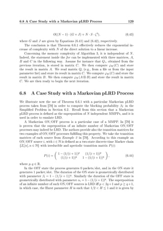 6.8 A Case Study with a Markovian pLRD Process 129
O((N − 1) · (G + J) + N · S · ζ3
), (6.43)
where G and J are given by Equations (6.41) and (6.42), respectively.
The conclusion is that Theorem 6.6.1 eectively reduces the exponential in-
crease of complexity with N of the direct solution to a linear increase.
Concerning the memory complexity of Algorithm 3, it is independent of N.
Indeed, the statement inside the for can be implemented with three matrices, A,
B and C in the following way. Assume for instance that Q1, obtained from the
previous iteration, is stored in matrix C. We then compute ϕW (C) and store
the result in matrix A. We read matrix Qi (e.g., from a le or from the input
parameter list) and store its result in matrix C. We compute ϕW (C) and store the
result in matrix B. We then compute ϕW (A B) and store the result in matrix
C. We are then ready to begin the next iteration.
6.8 A Case Study with a Markovian pLRD Process
We illustrate now the use of Theorem 6.6.1 with a particular Markovian pLRD
process taken from [70] in order to compute the blocking probability βY in the
Simplied Problem in Section 6.2. Recall from this section that a Markovian
pLRD process is dened as the superposition of N independent MMPPs, and it is
used in order to emulate LRD.
A Markovian ON/OFF process is a particular case of a MMPP. In [70] it
is proven that the superposition of an innite number of Markovian ON/OFF
processes may indeed be LRD. The authors provide also the transition matrices for
two examples of ON/OFF processes fullling this property. We take the transition
matrices of each source from Example 2 in [70]. According to this example an
ON/OFF source i, with i ∈ N is dened as a two-state discrete-time Markov chain
{Zi[n], n ∈ N} with irreducible and aperiodic transition matrix P(i):
P(i) =
1 − (1/(i + 1))p
(1/(i + 1))p
(1/(i + 1))q
1 − (1/(i + 1))q , (6.44)
where p, q ∈ R.
In the OFF state the process generates 0 packets/slot, and in the ON state it
generates 1 packet/slot. The duration of the ON state is geometrically distributed
with parameter βi = 1 − (1/(i + 1))q
. Similarly the duration of the OFF state is
geometrically distributed with parameter αi = 1 − (1/(i + 1))p
. The superposition
of an innite number of such ON/OFF sources is LRD i p  2q +1 and p ≥ q +1,
in which case, the Hurst parameter H is such that 1/2  H ≤ 1 and it is given by
 