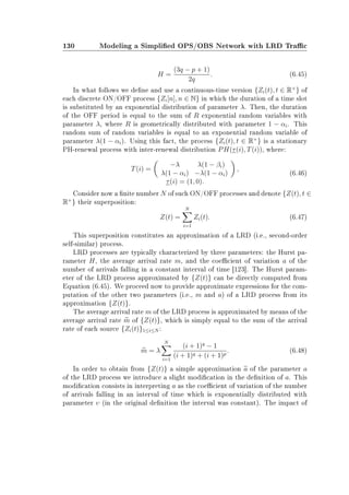 130 Modeling a Simplied OPS/OBS Network with LRD Trac
H =
(3q − p + 1)
2q
. (6.45)
In what follows we dene and use a continuous-time version {Zi(t), t ∈ R+
} of
each discrete ON/OFF process {Zi[n], n ∈ N} in which the duration of a time slot
is substituted by an exponential distribution of parameter λ. Then, the duration
of the OFF period is equal to the sum of R exponential random variables with
parameter λ, where R is geometrically distributed with parameter 1 − αi. This
random sum of random variables is equal to an exponential random variable of
parameter λ(1 − αi). Using this fact, the process {Zi(t), t ∈ R+
} is a stationary
PH-renewal process with inter-renewal distribution PH(τ(i), T(i)), where:
T(i) =
−λ λ(1 − βi)
λ(1 − αi) −λ(1 − αi)
,
τ(i) = (1, 0).
(6.46)
Consider now a nite number N of such ON/OFF processes and denote {Z(t), t ∈
R+
} their superposition:
Z(t) =
N
i=1
Zi(t). (6.47)
This superposition constitutes an approximation of a LRD (i.e., second-order
self-similar) process.
LRD processes are typically characterized by three parameters: the Hurst pa-
rameter H, the average arrival rate m, and the coecient of variation a of the
number of arrivals falling in a constant interval of time [123]. The Hurst param-
eter of the LRD process approximated by {Z(t)} can be directly computed from
Equation (6.45). We proceed now to provide approximate expressions for the com-
putation of the other two parameters (i.e., m and a) of a LRD process from its
approximation {Z(t)}.
The average arrival rate m of the LRD process is approximated by means of the
average arrival rate m of {Z(t)}, which is simply equal to the sum of the arrival
rate of each source {Zi(t)}1≤i≤N :
m = λ
N
i=1
(i + 1)q
− 1
(i + 1)q + (i + 1)p
. (6.48)
In order to obtain from {Z(t)} a simple approximation a of the parameter a
of the LRD process we introduce a slight modication in the denition of a. This
modication consists in interpreting a as the coecient of variation of the number
of arrivals falling in an interval of time which is exponentially distributed with
parameter υ (in the original denition the interval was constant). The impact of
 