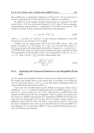 6.8 A Case Study with a Markovian pLRD Process 131
this modication is empirically evaluated in Section 6.8.3. We proceed now to
obtain an approximation a from {Z(t)} for this coecient of variation a.
We dene Mi as the number of packet arrivals from the stationary ON/OFF
source {Zi(t), t ∈ R+
} in an interval of length (t, t+W), where Υ has an exponen-
tial distribution with parameter υ, independent of the PH-renewal process. The
number of arrivals Mi has a geometric distribution with parameter
ζi = πi[υ(υI − T(i))−1
]1, (6.49)
where πi = (τ(i)T(i)−1
1)−1
τ(i)T(i)−1
is the stationary distribution of the PH-
renewal process (see Example 3.2.5 in [105]).
Consider now the superposition {Z(t)} of N ON/OFF sources. The coef-
cient of variation a of the number M = N
i=1 Mi of arrivals from {Z(t), t ∈
R+
} in an interval with exponential distribution of parameter υ is given by a =
V ar[M]/E[M], where V ar and E denote variance and mean, respectively. From
the independence of all ON/OFF sources, Mi is independent of Mj, for i = j, 1 ≤
i, j ≤ N. Thus, V ar[M] = N
i=1 V ar[Mi], which implies that
a =
N
i=1(1 − ζi)ζ−2
i
N
i=1 ζ−1
i
. (6.50)
6.8.1 Applying the Proposed Solution to the Simplied Prob-
lem
Let us consider the Simplied Problem in Section 6.2 as illustrated in Figure 6.1.
We assume that packets arrive at the ingress link X according to the superposi-
tion of N processes {Zi(t), t ∈ R+
}1≤i≤N and that packet transmission times are
exponentially distributed with parameter µ.
Notice that the i-th PH-renewal process dened in Equation (6.46) is also a
MMPP, for 1 ≤ i ≤ N. Indeed, the parameters of the i-th MMPP are D0(i) = T(i)
and D1(i) = t(i)τ(i), where t(i) = 0 − T(i)1. This process is a MMPP since from
Equation (6.46) we have that D1(i) is diagonal. Thus, the packet arrival process at
the system is a MMPP, superposition of N independent MMPPs (see Section 6.2).
From this and Proposition 6.5.2 we have that the number of busy servers in a
buerless system with W servers (W nite), arrival process {Zi(t), t ∈ R+
}, and
the above mentioned service times can be described by the truncated QBD Y (i)
from Equation 6.9. In particular, QBD Y (i) has an innitesimal generator QY (i)
with the following rate matrices:
 