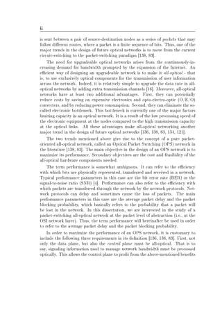 ii
is sent between a pair of source-destination nodes as a series of packets that may
follow dierent routes, where a packet is a nite sequence of bits. Thus, one of the
major trends in the design of future optical networks is to move from the current
circuit-switching to the packet-switching paradigm [138, 83].
The need for upgradeable optical networks arises from the continuously-in-
creasing demand for bandwidth prompted by the expansion of the Internet. An
ecient way of designing an upgradeable network is to make it all-optical - that
is, to use exclusively optical components for the transmission of user information
across the network. Indeed, it is relatively simple to upgrade the data rate in all-
optical networks by adding extra transmission channels [16]. Moreover, all-optical
networks have at least two additional advantages. First, they can potentially
reduce costs by saving on expensive electronics and opto-electro-optic (O/E/O)
converters, and by reducing power consumption. Second, they can eliminate the so-
called electronic bottleneck. This bottleneck is currently one of the major factors
limiting capacity in an optical network. It is a result of the low processing speed of
the electronic equipment at the nodes compared to the high transmission capacity
at the optical links. All these advantages make all-optical networking another
major trend in the design of future optical networks [136, 138, 83, 134, 121].
The two trends mentioned above give rise to the concept of a pure packet-
oriented all-optical network, called an Optical Packet Switching (OPS) network in
the literature [138, 83]. The main objective in the design of an OPS network is to
maximize its performance. Secondary objectives are the cost and feasibility of the
all-optical hardware components needed.
The term performance is somewhat ambiguous. It can refer to the eciency
with which bits are physically represented, transferred and received in a network.
Typical performance parameters in this case are the bit error rate (BER) or the
signal-to-noise ratio (SNR) [4]. Performance can also refer to the eciency with
which packets are transferred through the network by the network protocols. Net-
work protocols can delay and sometimes cause the loss of packets. The main
performance parameters in this case are the average packet delay and the packet
blocking probability, which basically refers to the probability that a packet will
be lost in the network. In this dissertation, we are interested in the study of a
packet-switching all-optical network at the packet level of abstraction (i.e., at the
OSI network layer). Thus, the term performance will hereinafter be used in order
to refer to the average packet delay and the packet blocking probability.
In order to maximize the performance of an OPS network, it is customary to
include the following three requirements in its denition [136, 138, 83]. First, not
only the data plane, but also the control plane must be all-optical. That is to
say, signaling information used to manage network bandwidth must be processed
optically. This allows the control plane to prot from the above-mentioned benets
 