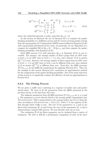 132 Modeling a Simplied OPS/OBS Network with LRD Trac
Q
(j,Y )
1 (i) =
• λ(1 − βi)
λ(1 − αi) •
, 0 ≤ j ≤ W,
Q
(j,Y )
0 (i) =
λβi 0
0 0
, 0 ≤ j ≤ W − 1,
Q
(j,Y )
2 (i) =
jµ 0
0 jµ
, 1 ≤ j ≤ W,
(6.51)
where the symbol • represents a scalar, such that QY (i)1 = 0.
In this section we illustrate the use of Theorem 6.6.1 to compute the packet
blocking probability in a buerless system with W servers receiving packet arrivals
from the superposition of N independent MMPP sources dened in Equation (6.46)
with exponentially distributed service times. In particular, we use Algorithm 3 to
compute the simplied BD of QY (1) · · · QY (N), and then compute the packet
blocking probability with Equation (6.37).
Each QBD process Y (i) with generator QY (i) in Equation (6.51) is not re-
versible. For instance, the average number of direct jumps from an OFF state
at level j to an OFF state at level j + 1 is zero, since element (2, 2) in matrix
Q
(j,Y )
0 (i) is zero. However, the average number of direct jumps from an OFF state
at level j + 1 to an OFF state at level j can be dierent from zero, since element
(2, 2) in matrix Q
(j,Y )
2 (i) is dierent from zero. From this, the QBD processes
{Y (i)}1≤i≤N do not fulll the requirements for applying Theorem 6.6.1. Thus, for
the example in this section Theorem 6.6.1 constitutes an approximative method
for the computation of the packet blocking probability. One of the main objectives
of this section is to empirically evaluate the eciency of such an approximation in
Section 6.8.3.
6.8.2 The Fitting Process
We are given a trac trace consisting in a sequence of packet sizes and packet
arrival times. We want to t the parameters from the QBDs presented in the
previous section to the data from this trace.
The unknown parameters from all QBD processes {Y (i)}1≤i≤N are λ, µ, p and
q. The parameter µ can be directly tted to the average packet transmission time
E[transmission]. This is proportional to the average packet size E[size] from the
trace according to E[transmission] = E[size]/C, where C is the capacity of the
link through which trac is sent. The rest of the parameters (λ, p and q) are
tted with estimations H, m and a from the trace of the parameters H, m and a
characterizing a typical LRD process. We now describe each one in turn.
The estimation H of the Hurst parameter can be obtained from a variety of
estimators. We refer to [94] for a performance comparison of some of the most
 