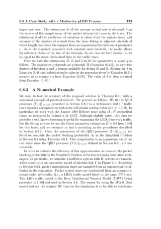 6.8 A Case Study with a Markovian pLRD Process 133
important ones. The estimation m of the average arrival rate is obtained from
the inverse of the sample mean of the packet interarrival times in the trace. The
estimation a of the coecient of variation is taken from the sample mean and
variance of the number of arrivals from the trace falling in adjacent intervals of
which length constitute the samples from an exponential distribution of parameter
υ. As in the standard procedure with constant sized intervals, the model allows
for arbitrary choice of the size of the intervals. In our case we have chosen 1/υ to
be equal to the mean interarrival time in the trac trace.
Once we have the estimations H, m and a we t the parameters λ, p and q as
follows. The parameter p depends on q through H (Equation (6.45)), so only two
degrees of freedom q and λ remain available for tting m and a. Solving for λ in
Equation (6.48) and substituting its value in the generator given by Equation (6.51)
permits us to compute q from Equation (6.50). The value of λ is then obtained
form Equation (6.48).
6.8.3 A Numerical Example
We want to test the accuracy of the proposed solution in Theorem 6.6.1 with a
numerical example of practical interest. We proceed as follows. We t the QBD
processes {Y (i)}1≤i≤N presented in Section 6.8.1 to a well-known real IP trac
trace showing asymptotic second-order self-similar scaling behavior (i.e., LRD). In
particular, we work with the August 1989 Bellcore trace pAug of 106
interarrival
times, as measured by Leland et al. [107]. Although slightly dated, this data set
provides a well-known benchmark useful for examining the LRD of network trac.
For the tting process we use the Hurst parameter estimation H ≈ 0.8 from [140]
for this trace, and we estimate m and a according to the procedures described
in Section 6.8.2. Once the parameters of the QBD processes {Y (i)}1≤i≤N are
tted we compute the packet blocking probability βY in the Simplied Problem
in Section 6.2 using Theorem 6.6.1. This computation is an approximation of the
real value since the QBD processes {Y (i)}1≤i≤N dened in Section 6.8.1 are not
reversible.
In order to evaluate the eciency of this approximation we measure the packet
blocking probability in the Simplied Problem in Section 6.2 using simulation tech-
niques. In particular, we simulate a buerless system with W servers or channels,
which constitutes an equivalent model of internal link Y in Figure 6.1. According
to Section 6.8.1, packet transmission times are sampled from an exponential distri-
bution in the simulation. Packet arrival times are synthesized from an asymptotic
second-order self-similar (i.e., a LRD) trac model tted to the same BC trace.
This LRD trac model is the Beta Multifractal Wavelet Model (MWM Beta)
presented in [140] and used in Section 3.6. The reason for using the MWM Beta
model and not the original BC trace in the simulation is to be able to synthesize
 
