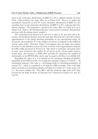 6.8 A Case Study with a Markovian pLRD Process 141
mass of the stationary distribution of QBD Y (i, M) is shifted towards its lower
levels. This produces the same eect as in Figure 6.10. That is, it makes the
normalized truncation at level W of the stationary distribution of QBD Y (i, M)
resemble more to the stationary distribution of QBD Y (i, W), reducing their Eu-
clidean distance. The parameter i produces the same eect in Figure 6.11 as in
Figure 6.10. That is, the Euclidean distance between both stationary distributions
decrease with decreasing source number i.
The conclusion from Figures 6.10 and 6.11 is that as W increases and ρ de-
creases, the Euclidean distance decreases and thus Theorem 6.6.1 provides a better
approximation to the packet blocking probability in our experimental setup. In
the praxis, the parameter W is the number of servers or channels in the buerless
system under study. Therefore, Figure 6.10 suggests that the larger the number
of servers in the buferless system the more accurate is the approximative analysis
for LRD trac presented in Section 6.8. This result is extremely convenient since
in most cases of interest the number W of servers in the system under study is
rather large. For instance, in OBS/OPS networks W represents the number of
wavelengths in the DWDM ber and it may be equal to 40, 80 or even 160 [26, 67].
Regarding the value of ρ, it is limited by the maximum blocking probability
admissible in the OBS network. Let us take the example in Figure 6.7 with W = 40
wavelength channels. The value ρ = 30 Erlangs leads to a blocking probability of
around 10−1
, which is considered to be high for OBS networks. Even such high
value of ρ leads to an Euclidean distance in Figure 6.11 below 10−5
in the worst case
(i.e., for source number 40). This eect, and the relatively high value of W may
account for the high accuracy of Theorem 6.6.1 observed in Figures 6.5, 6.6, 6.7
and 6.8.
 