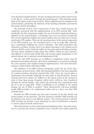 iii
of an all-optical implementation. Second, incoming electronic packets must be sent
on the y (i.e., as they arrive) through the optical domain. This minimizes packet
delay at the ingress nodes in the network. Third, buering must be available at the
optical domain, permitting the reduction of the blocking probability and thereby
increasing network throughput.
The downside of these three requirements is that they notably increase the
complexity associated with the implementation of an OPS network [83]. More
specically, the rst requirement implies the use of extensive signal processing ca-
pabilities at the optical domain, a technology that is not yet mature enough [19].
The second requirement implies that optical packets have the same size as incom-
ing Internet (IP) packets. This sets the operating times of the optical components
in the OPS network (e.g., the switching times) to the ns range [28], represent-
ing a considerable challenge for current technology. The third requirement also
represents a problem, because there is no optical equivalent to the random access
memory (RAM) used to build the buers in electronic packet-switching networks.
The best option available are ber delay lines (FDLs), which are more expensive
and dicult to control than RAMs [44], and increase signal degradation at the
optical domain due to physical system impairments [116].
The fact that OPS networks are so dicult to implement creates room for
alternative networking solutions, where lower performance is accepted in exchange
for a less expensive and complex hardware implementation. One such alternative
solution is Optical Burst Switching (OBS).
The denition of an OBS network strategically avoids the use of the three
requirements presented above, while still remaining faithful to the basic principles
of a packet-switching all-optical network [134, 135]. First, the control plane is
implemented electronically (although the data plane is still all-optical). Second,
incoming electronic packets are buered at the ingress nodes in the network in
order to form large groups of packets called bursts, which are then transferred
through the optical domain. This relaxes the operating time requirements from
the ns to the µs range [67]. Third, as buering is not available at the optical
domain, the use of FDLs is avoided. These characteristics will most probably
enable OBS networks to be implemented earlier and at a lower cost than OPS
networks [121].
Research on OBS networks has been quite extensive in the last decade and
focuses mainly on two questions. The rst question is whether OBS networks can
be deployed soon and in a cost-ecient manner. The second question is whether
OBS networks can provide a clear advantage in terms of performance compared
to current optical network architectures.
This thesis focuses on the second question formulated above. Our main objec-
tive is to provide the research community with a tractable and reliable analytical
 