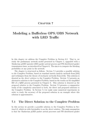 Chapter 7
Modeling a Buerless OPS/OBS Network
with LRD Trac
In this chapter we address the Complete Problem in Section 6.2. That is, we
study the preliminary network model presented in Chapter 5, upgraded with a
Markovian pLRD (pseudo LRD) packet arrival process and PH distributed packet
transmission times, as introduced in Chapter 6. The aim is to compute the blocking
probability at any point in the network.
The chapter is structured as follows. Section 7.1 provides a possible solution
to the Complete Problem, based on standard matrix analytic methods from [105]
and techniques from the theory of stochastic networks from [144]. This solution is
denoted as the direct solution to the Complete Problem. Section 7.2 presents an
alternative solution to the Complete Problem, based on the results on the simplied
BD of a QBD process presented in Chapter 6. This solution is denoted as the
proposed solution to the Complete Problem. Section 7.3 presents a comparative
study of the complexity associated to both, the direct and proposed solutions to
the Complete Problem. In Section 7.4 we make some numerical experiments in
order to study the accuracy of the proposed solution in an example where this
solution is approximative.
7.1 The Direct Solution to the Complete Problem
In this section we provide a possible solution to the Complete Problem in Sec-
tion 6.2, which we refer hereinafter to as the direct solution. The main assumption
is that the Markovian pLRD packet arrival processes and PH distributed packet
 
