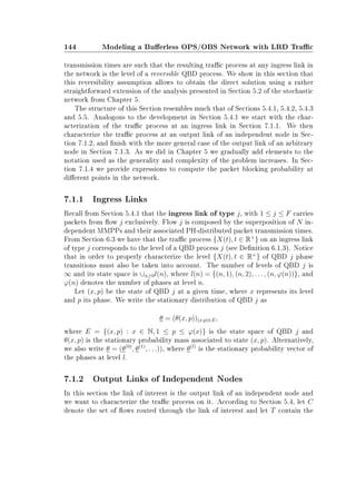 144 Modeling a Buerless OPS/OBS Network with LRD Trac
transmission times are such that the resulting trac process at any ingress link in
the network is the level of a reversible QBD process. We show in this section that
this reversibility assumption allows to obtain the direct solution using a rather
straightforward extension of the analysis presented in Section 5.2 of the stochastic
network from Chapter 5.
The structure of this Section resembles much that of Sections 5.4.1, 5.4.2, 5.4.3
and 5.5. Analogous to the development in Section 5.4.1 we start with the char-
acterization of the trac process at an ingress link in Section 7.1.1. We then
characterize the trac process at an output link of an independent node in Sec-
tion 7.1.2, and nish with the more general case of the output link of an arbitrary
node in Section 7.1.3. As we did in Chapter 5 we gradually add elements to the
notation used as the generality and complexity of the problem increases. In Sec-
tion 7.1.4 we provide expressions to compute the packet blocking probability at
dierent points in the network.
7.1.1 Ingress Links
Recall from Section 5.4.1 that the ingress link of type j, with 1 ≤ j ≤ F carries
packets from ow j exclusively. Flow j is composed by the superposition of N in-
dependent MMPPs and their associated PH-distributed packet transmission times.
From Section 6.3 we have that the trac process {X(t), t ∈ R+
} on an ingress link
of type j corresponds to the level of a QBD process j (see Denition 6.1.3). Notice
that in order to properly characterize the level {X(t), t ∈ R+
} of QBD j phase
transitions must also be taken into account. The number of levels of QBD j is
∞ and its state space is ∪n≥0l(n), where l(n) = {(n, 1), (n, 2), . . . , (n, ϕ(n))}, and
ϕ(n) denotes the number of phases at level n.
Let (x, p) be the state of QBD j at a given time, where x represents its level
and p its phase. We write the stationary distribution of QBD j as
θ = (θ(x, p))(x,p)∈E,
where E = {(x, p) : x ∈ N, 1 ≤ p ≤ ϕ(x)} is the state space of QBD j and
θ(x, p) is the stationary probability mass associated to state (x, p). Alternatively,
we also write θ = (θ(0)
, θ(1)
, . . .)), where θ(l)
is the stationary probability vector of
the phases at level l.
7.1.2 Output Links of Independent Nodes
In this section the link of interest is the output link of an independent node and
we want to characterize the trac process on it. According to Section 5.4, let C
denote the set of ows routed through the link of interest and let T contain the
 