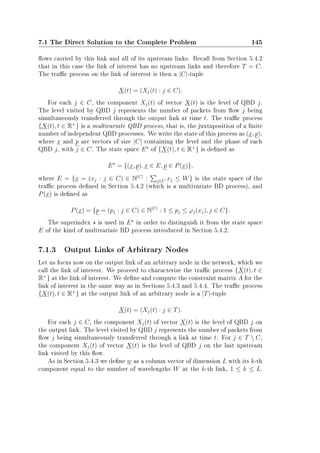 7.1 The Direct Solution to the Complete Problem 145
ows carried by this link and all of its upstream links. Recall from Section 5.4.2
that in this case the link of interest has no upstream links and therefore T = C.
The trac process on the link of interest is then a |C|-tuple
X(t) = (Xj(t) : j ∈ C).
For each j ∈ C, the component Xj(t) of vector X(t) is the level of QBD j.
The level visited by QBD j represents the number of packets from ow j being
simultaneously transferred through the output link at time t. The trac process
{X(t), t ∈ R+
} is a multivariate QBD process, that is, the juxtaposition of a nite
number of independent QBD processes. We write the state of this process as (x, p),
where x and p are vectors of size |C| containing the level and the phase of each
QBD j, with j ∈ C. The state space E of {X(t), t ∈ R+
} is dened as
E = {(x, p), x ∈ E, p ∈ P(x)},
where E = {x = (xj : j ∈ C) ∈ N|C|
: j∈C xj ≤ W} is the state space of the
trac process dened in Section 5.4.2 (which is a multivariate BD process), and
P(x) is dened as
P(x) = {p = (pj : j ∈ C) ∈ N|C|
: 1 ≤ pj ≤ ϕj(xj), j ∈ C}.
The superindex is used in E in order to distinguish it from the state space
E of the kind of multivariate BD process introduced in Section 5.4.2.
7.1.3 Output Links of Arbitrary Nodes
Let us focus now on the output link of an arbitrary node in the network, which we
call the link of interest. We proceed to characterize the trac process {X(t), t ∈
R+
} at the link of interest. We dene and compute the constraint matrix A for the
link of interest in the same way as in Sections 5.4.3 and 5.4.4. The trac process
{X(t), t ∈ R+
} at the output link of an arbitrary node is a |T|-tuple
X(t) = (Xj(t) : j ∈ T).
For each j ∈ C, the component Xj(t) of vector X(t) is the level of QBD j on
the output link. The level visited by QBD j represents the number of packets from
ow j being simultaneously transferred through a link at time t. For j ∈ T  C,
the component Xj(t) of vector X(t) is the level of QBD j on the last upstream
link visited by this ow.
As in Section 5.4.3 we dene w as a column vector of dimension L with its k-th
component equal to the number of wavelengths W at the k-th link, 1 ≤ k ≤ L.
 
