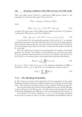 146 Modeling a Buerless OPS/OBS Network with LRD Trac
Then, the trac process {X(t)} is a multivariate QBD process subject to the
constraint of a restricted state space E (w), given by:
E (w) = {(x, p), x ∈ E(w), p ∈ P(x)},
where
E(w) = {x = (xj : j ∈ T) ∈ N|T|
: Ax ≤ w}, (7.1)
is equal to the state space of the trac process dened in Section 5.4.3 (which is
a multivariate BD process), and P(x) is dened as
P(x) = {p = (pj : j ∈ T) ∈ N|C|
: 1 ≤ pj ≤ ϕj(xj), j ∈ T}. (7.2)
As in Section 5.4.3, the nontrivial equations in the system Ax ≤ w represent
constraints associated to the link of interest and to each one of its upstream links.
Each constraint imposes that the sum of the number of packets from the ows in
T routed through a given link must be below or equal than the number of channels
W in the link.
Since the trac process {X(t)} is the juxtaposition of a number of reversible
processes (see Section 7.1.2) subject to the constraint of a restricted state space
E (w) we conclude from Propositions 2.12 and 2.14 in [144] (see also Section 5.1)
that {X(t)} is a reversible process with product-form stationary distribution
Θ(x, p) =
1
h (w) m∈T
θm(xm, pm), (7.3)
for (x, p) ∈ E (w), where θm(xm, pm) is the stationary distribution of QBD m
measured at state (xm, pm), and h (w) is a normalization constant, equal to
h (w) =
x∈E(w) m∈T
θ(xm)
m 1. (7.4)
7.1.4 The Blocking Probability
In this section we provide several expressions for the computation of the packet
blocking probability measured at dierent points in the stochastic network under
study. This constitutes the direct solution to the Complete Problem on page 107.
The structure and results of this section for QBD processes are entirely analogue
to those of Section 5.5 for BD processes. For this reason we just present the outline
of the proofs, highlighting the dierences to the corresponding proofs in Section 5.5.
As in Section 5.5 we add a subindex k, 1 ≤ k ≤ L to the notation introduced
in the previous sections in order to be able to distinguish among dierent links in
 