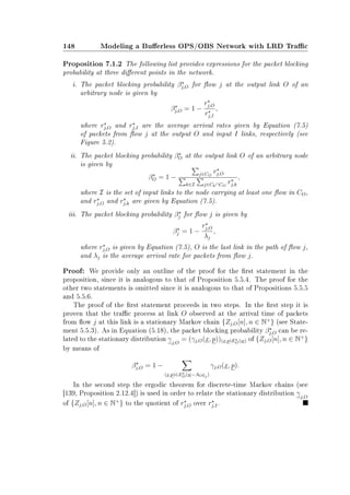 148 Modeling a Buerless OPS/OBS Network with LRD Trac
Proposition 7.1.2 The following list provides expressions for the packet blocking
probability at three dierent points in the network.
i. The packet blocking probability βj,O for ow j at the output link O of an
arbitrary node is given by
βj,O = 1 −
rj,O
rj,I
,
where rj,O and rj,I are the average arrival rates given by Equation (7.5)
of packets from ow j at the output O and input I links, respectively (see
Figure 5.2).
ii. The packet blocking probability βO at the output link O of an arbitrary node
is given by
βO = 1 −
j∈CO
rj,O
k∈I j∈Ck∩CO
rj,k
,
where I is the set of input links to the node carrying at least one ow in CO,
and rj,O and rj,k are given by Equation (7.5).
iii. The packet blocking probability βj for ow j is given by
βj = 1 −
rj,O
λj
,
where rj,O is given by Equation (7.5), O is the last link in the path of ow j,
and λj is the average arrival rate for packets from ow j.
Proof: We provide only an outline of the proof for the rst statement in the
proposition, since it is analogous to that of Proposition 5.5.4. The proof for the
other two statements is omitted since it is analogous to that of Propositions 5.5.5
and 5.5.6.
The proof of the rst statement proceeds in two steps. In the rst step it is
proven that the trac process at link O observed at the arrival time of packets
from ow j at this link is a stationary Markov chain {Zj,O[n], n ∈ N+
} (see State-
ment 5.5.3). As in Equation (5.18), the packet blocking probability βj,O can be re-
lated to the stationary distribution γj,O
= (γj,O(x, p))(x,p)EO(w) of {Zj,O[n], n ∈ N+
}
by means of
βj,O = 1 −
(x,p)∈EO(w−AOej)
γj,O(x, p).
In the second step the ergodic theorem for discrete-time Markov chains (see
[139, Proposition 2.12.4]) is used in order to relate the stationary distribution γj,O
of {Zj,O[n], n ∈ N+
} to the quotient of rj,O over rj,I.
 