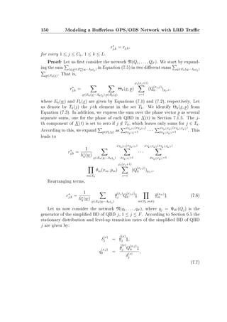 150 Modeling a Buerless OPS/OBS Network with LRD Trac
rj,k = rj,k,
for every 1 ≤ j ≤ Ck, 1 ≤ k ≤ L.
Proof: Let us rst consider the network N(Q1, . . . , QF ). We start by expand-
ing the sum (x,p)∈Ek(w−Akej) in Equation (7.5) in two dierent sums x∈Ek(w−Akej)
p∈Pk(x). That is,
rj,k =
x∈Ek(w−Akej) p∈Pk(x)
Θk(x, p)
ϕj(xj+1)
z=1
(Q
(xj,j)
0 )pj,z,
where Ek(w) and Pk(x) are given by Equations (7.1) and (7.2), respectively. Let
us denote by Tk(j) the j-th element in the set Tk. We identify Θk(x, p) from
Equation (7.3). In addition, we express the sum over the phase vector p as several
separate sums, one for the phase of each QBD in X(t) in Section 7.1.3. The j-
th component of X(t) is set to zero if j /∈ Tk, which leaves only sums for j ∈ Tk.
According to this, we expand p∈Pk(x) as
ϕTk(1)(xTk(1))
pTk(1)=1 · · ·
ϕTk(|Tk|)(xTk(|Tk|))
pTk(|Tk|)=1 . This
leads to
rj,k =
1
hk(w)
x∈Ek(w−Akej)
ϕTk(1)(xTk(1))
pTk(1)=1
· · ·
ϕTk(|Tk|)(xTk(|Tk|))
pTk(|Tk|)=1
m∈Tk
θm(xm, pm)
ϕj(xj+1)
z=1
(Q
(xj,j)
0 )pj,z.
Rearranging terms,
rj,k =
1
hk(w)
x∈Ek(w−Akej)
θ
(xj)
j Q
(xj,j)
0 1
m∈Tk,m=j
θ(xm)
m 1 (7.6)
Let us now consider the network N(q1, . . . , qF ), where qj = ΨW (Qj) is the
generator of the simplied BD of QBD j, 1 ≤ j ≤ F. According to Section 6.5 the
stationary distribution and level-up transition rates of the simplied BD of QBD
j are given by:
δ
(x)
j = θ
(x)
j 1,
q
(x,j)
0 =
θ
(x)
j Q
(x,j)
0 1
δ
(x)
j
,
(7.7)
 