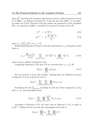 7.2 The Proposed Solution to the Complete Problem 151
where θ
(x)
j represents the stationary distribution at level x of the truncation at level
W of QBD j, as dened in Section 6.9. Using the fact that QBD j is reversible,
we make use of [144, Theorem 2.31] and express the parameters of the simplied
BD j as a function of QBD j, instead of its truncated version at level W:
δ
(x)
j = ξ−1
j θ
(x)
j 1, (7.8)
q
(x,j)
0 = ξ−1
j
θ
(x)
j Q
(x,j)
0 1
δ
(x)
j
, (7.9)
where ξj = W
n=0 θ
(n)
j 1, 0 ≤ x ≤ W.
Identifying Equations (7.8) and (7.9) in the expression for rj,k in Equation (5.21)
leads to
rj,k =
m∈Tk
ξ−1
m
hk(w)
x∈Ek(w−Akej)
θ
(xj)
j Q
(xj,j)
0 1
m∈Tk,m=j
θ(xm)
m 1, (7.10)
where hk(w) is dened in Equation (5.9).
Comparing Equations (7.10) and (7.6) we conclude that rj,k = rj,k i
hk(w) =
m∈Tk
ξmhk(w). (7.11)
We now proceed to prove this equality. Starting from the denition of hk(w)
in Equation (7.4) we expand the sum as
hk(w) =
x∈Ek(w) p∈Pk(x) m∈Tk
θm(xm, pm).
Expanding the sum p∈Pk(x) according to each one of the components pj of p
with j ∈ Tk, and rearranging terms
hk(w) =
x∈Ek(w) m∈Tk
ϕm(xm)
pm=1
θm(xm, pm). (7.12)
According to Equation (7.8), the inner sum in Equation (7.12) is equal to
ξmδ
(xm)
m . Taking this into account and rearranging terms leads to
hk(w) =
m∈Tk
ξm
x∈Ek(w) m∈Tk
δ(xm)
m .
 