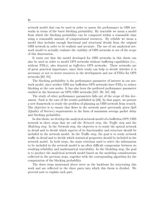 iv
network model that can be used in order to assess the performance in OBS net-
works in terms of the burst blocking probability. By tractable we mean a model
from which the blocking probability can be computed within a reasonable time
using a reasonable amount of computational resources. By reliable we mean a
model that includes enough functional and structural details from the original
OBS network in order to be realistic and accurate. The use of our analytical net-
work model to actually evaluate the viability of OBS networks is out of the scope
of this dissertation.
It turns out that the model developed for OBS networks in this thesis can
also be used in order to model OPS networks without buering capabilities (i.e.,
without FDLs), also denoted as buerless OPS networks. These networks are
of great practical importance, since their study can help to decide whether it is
necessary or not to invest resources in the development and use of FDLs for OPS
networks [82, 81].
The blocking probability is the performance parameter of interest in our net-
work model, since neither OBS nor buerless OPS networks have FDLs to reduce
blocking at the core nodes. It has also been the preferred performance parameter
studied in the literature on OPS/OBS networks [167, 99, 167, 66].
The study of other performance parameters falls out of the scope of this doc-
ument. Such is the case of the results published in [40]. In that paper, we present
a new framework to study the problem of planning an OBS network from scratch.
The objective is to ensure that ows in the network meet previously given QoS
(Quality of Service) requirements in the form of maximum average packet delay
and blocking probability.
In this thesis, we develop the analytical network model of a buerless OPS/OBS
network in three steps that we call the Network step, the Trac step and the
Modeling step. In the Network step, the objective is to study the optical network
in detail and to decide which aspects of its functionality and structure should be
included in the network model. In the Trac step, the goal is to study network
trac in detail and to decide which statistical properties should be included in the
network model. In both steps, the main criterium used to select the information
to be included in the network model is an often dicult compromise between its
resulting reliability and mathematical tractability. In the Modeling step, the goal
is to produce the analytical network model based on the modeling considerations
collected in the previous steps, together with the corresponding algorithm for the
computation of the blocking probability.
The three steps mentioned above serve as the backbone for structuring this
work and are reected in the three parts into which this thesis is divided. We
proceed now to explain each part.
 