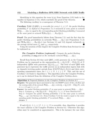 152 Modeling a Buerless OPS/OBS Network with LRD Trac
Identifying in this equation the term hk(w) from Equation (5.9) leads to the
equality in Equation (7.11), which concludes the proof of the theorem.
The following corollary is a consequence of Theorem 7.2.1.
Corollary 7.2.2 If QBD j is reversible for every 1 ≤ j ≤ F, the packet blocking
probability β as dened in Proposition 7.1.2 measured at some point in network
N(Q1, . . . , QF ) is equal to the corresponding packet blocking probability β measured
at the same point in network N(ΨW (Q1), . . . , ΨW (QF )).
Proof: The proof immediately follows from Theorem 7.2.1 and the fact that the
packet blocking probabilities in networks N(Q1, . . . , QF ) (see Proposition 7.1.2)
and N(ΨW (Q1), . . . , ΨW (QF )) (see Sections 5.5 and 5.8) depend exclusively on
the average arrival rates rj,k and rj,k, respectively.
Using the notation of this chapter the Complete Problem from Section 6.2 can
be rephrased as:
The Complete Problem (rephrased): Compute the packet blocking
probability at any point in the stochastic network N(Q1, . . . , QF ).
Recall from Section 6.6 that each QBD j with generator Qj in the Complete
Problem can be expressed as the superposition Qj = Qj(1) · · · Qj(N) of N
independent QBDs with generators {Qj(i)}1≤i≤N . The level of each QBD with
generator Qj(i) represents the trac process on an independent ingress link with
∞ channels receiving packet arrivals from MMPP(D0(i), D1(i)) and their corre-
sponding transmission times, for 1 ≤ i ≤ N, 1 ≤ j ≤ F. This, and the use of
Corollary 7.2.2 leads to Algorithm 4. This algorithm solves the Complete Problem,
as it can be deduced from the denition of the Complete Problem above.
Algorithm 4 Proposed Solution to the Complete Problem in Section 6.2
Require: The generator Qj(i) associated to the i-th MMPP source of the j-th ow and
the routing table of the network N(Q1, . . . , QF ), with Qj = Qj(1) · · · Qj(N), with
1 ≤ i ≤ N and 1 ≤ j ≤ F.
Ensure: the packet blocking probability β at some point in network N(Q1, . . . , QF ).
Step 1: Compute qj = ΨW (Qj(1) · · · Qj(N)), 1 ≤ j ≤ F from Theorem 6.6.1.
Step 2: Compute the packet blocking probability β at the same point in network
N(q1, . . . , qF ) (see Section 5.5). From Corollary 7.2.2 the result is equal to the corre-
sponding packet blocking probability β in network N(Q1, . . . , QF ).
return β
If each Qj(i), 1 ≤ j ≤ F, 1 ≤ i ≤ N is reversible, then Algorithm 4 provides
the exact solution to the Complete Problem in Section 6.2. Otherwise this algo-
rithm must be considered as approximative. This is for instance the case when
 