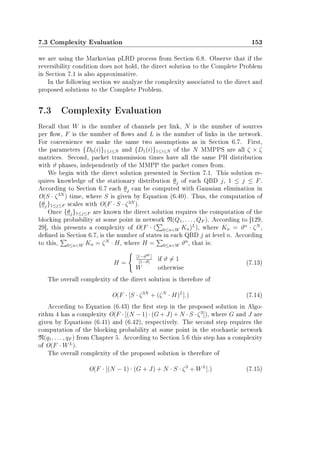 7.3 Complexity Evaluation 153
we are using the Markovian pLRD process from Section 6.8. Observe that if the
reversibility condition does not hold, the direct solution to the Complete Problem
in Section 7.1 is also approximative.
In the following section we analyze the complexity associated to the direct and
proposed solutions to the Complete Problem.
7.3 Complexity Evaluation
Recall that W is the number of channels per link, N is the number of sources
per ow, F is the number of ows and L is the number of links in the network.
For convenience we make the same two assumptions as in Section 6.7. First,
the parameters {D0(i)}1≤i≤N and {D1(i)}1≤i≤N of the N MMPPS are all ζ × ζ
matrices. Second, packet transmission times have all the same PH distribution
with ϑ phases, independently of the MMPP the packet comes from.
We begin with the direct solution presented in Section 7.1. This solution re-
quires knowledge of the stationary distribution θj of each QBD j, 1 ≤ j ≤ F.
According to Section 6.7 each θj can be computed with Gaussian elimination in
O(S · ζ3N
) time, where S is given by Equation (6.40). Thus, the computation of
{θj}1≤j≤F scales with O(F · S · ζ3N
).
Once {θj}1≤j≤F are known the direct solution requires the computation of the
blocking probability at some point in network N(Q1, . . . , QF ). According to [129,
29], this presents a complexity of O(F · ( 0≤nW Kn)L
), where Kn = ϑn
· ζN
,
dened in Section 6.7, is the number of states in each QBD j at level n. According
to this, 0≤nW Kn = ζN
· H, where H = 0≤nW ϑn
, that is:
H =
[1−ϑW ]
[1−ϑ]
if ϑ = 1
W otherwise
(7.13)
The overall complexity of the direct solution is therefore of
O(F · [S · ζ3N
+ (ζN
· H)L
].) (7.14)
According to Equation (6.43) the rst step in the proposed solution in Algo-
rithm 4 has a complexity O(F · [(N − 1) · (G + J) + N · S · ζ3
]), where G and J are
given by Equations (6.41) and (6.42), respectively. The second step requires the
computation of the blocking probability at some point in the stochastic network
N(q1, . . . , qF ) from Chapter 5. According to Section 5.6 this step has a complexity
of O(F · WL
).
The overall complexity of the proposed solution is therefore of
O(F · [(N − 1) · (G + J) + N · S · ζ3
+ WL
].) (7.15)
 