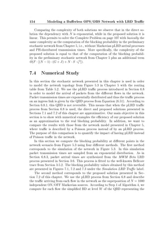 154 Modeling a Buerless OPS/OBS Network with LRD Trac
Comparing the complexity of both solutions we observe that in the direct so-
lution the dependency with N is exponential, while in the proposed solution it is
linear. This permits to solve the Complete Problem on page 107 with basically the
same complexity as the computation of the blocking probability in the preliminary
stochastic network from Chapter 5, i.e., without Markovian pLRD arrival processes
and PH-distributed transmission times. More specically, the complexity of the
proposed solution is equal to that of the computation of the blocking probabil-
ity in the preliminary stochastic network from Chapter 5 plus an additional term
O(F · [(N − 1) · (G + J) + N · S · ζ3
]).
7.4 Numerical Study
In this section the stochastic network presented in this chapter is used in order
to model the network topology from Figure 5.3 in Chapter 5 with the routing
table from Table 5.2. We use the pLRD trac process introduced in Section 6.8
in order to model the arrival of packets from the dierent ows in the network.
Packet transmission times are exponentially distributed and thus the trac process
on an ingress link is given by the QBD process from Equation (6.51). According to
Section 6.8.1, this QBD is not reversible. This means that when the pLRD trac
process from Section 6.8 is used, the direct and proposed solutions presented in
Sections 7.1 and 7.2 of this chapter are approximative. Our main objective in this
section is to show with numerical examples the eciency of our proposed solution
as an approximation to the real blocking probability. In addition, we want to
compare the results with those from the network model presented in Chapter 5,
where trac is described by a Poisson process instead of by an pLRD process.
The purpose of this comparison is to quantify the impact of having pLRD instead
of Poisson trac in the network.
In this section we compute the blocking probability at dierent points in the
network scenario from Figure 5.3 using four dierent methods. The rst method
corresponds to the simulation of the network in Figure 5.3. In this simulation
packet transmission times are sampled from an exponential distribution. As in
Section 6.8.3, packet arrival times are synthesized from the MWM Beta LRD
process presented in Section 3.6. This process is tted to the well-known Bellcore
trace from Section 3.5.2. The blocking probability values obtained by this method
are presented in Figures 7.1, 7.2 and 7.3 under the Simulation LRD Trac label.
The second method corresponds to the proposed solution presented in Sec-
tion 7.2 of this chapter. We use the pLRD process from Section 6.8 and describe
the trac arriving from each ow in the network as the superposition of N = 1000
independent ON/OFF Markovian sources. According to Step 1 of Algorithm 4, we
compute for each ow the simplied BD at level W of the QBD representing the
 