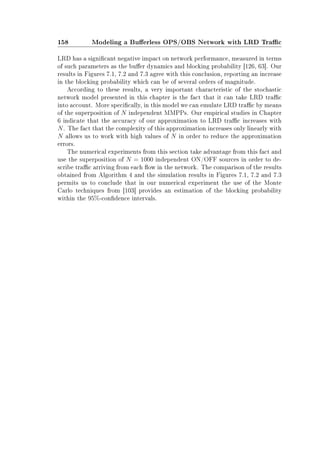 158 Modeling a Buerless OPS/OBS Network with LRD Trac
LRD has a signicant negative impact on network performance, measured in terms
of such parameters as the buer dynamics and blocking probability [126, 63]. Our
results in Figures 7.1, 7.2 and 7.3 agree with this conclusion, reporting an increase
in the blocking probability which can be of several orders of magnitude.
According to these results, a very important characteristic of the stochastic
network model presented in this chapter is the fact that it can take LRD trac
into account. More specically, in this model we can emulate LRD trac by means
of the superposition of N independent MMPPs. Our empirical studies in Chapter
6 indicate that the accuracy of our approximation to LRD trac increases with
N. The fact that the complexity of this approximation increases only linearly with
N allows us to work with high values of N in order to reduce the approximation
errors.
The numerical experiments from this section take advantage from this fact and
use the superposition of N = 1000 independent ON/OFF sources in order to de-
scribe trac arriving from each ow in the network. The comparison of the results
obtained from Algorithm 4 and the simulation results in Figures 7.1, 7.2 and 7.3
permits us to conclude that in our numerical experiment the use of the Monte
Carlo techniques from [103] provides an estimation of the blocking probability
within the 95%-condence intervals.
 