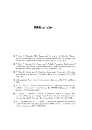Bibliography
[1] P. Abry, P. Flandrin, M.S. Taqqu, and D. Veitch. Self-Similar Network
Trac and Performance Evaluation, chapter Wavelets for the analysis, esti-
mation, and synthesis of scaling data, pages 3988. Wiley, 2000.
[2] P. Abry, P. Flandrin, M.S. Taqqu, and D. Veitch. Theory and Applications of
Long-Range Dependence, chapter Self-similarity and long-range dependence
through the wavelet lens, pages 527556. Birkhäuser, 2002.
[3] P. Abry, D. Veitch, and P. Flandrin. Long-range dependence: Revisiting
aggregation with wavelets. Journal of Time Series Analysis, 19:253266,
May 1998.
[4] G. P. Agrawal. Fiber-Optic Communications Systems. John Wiley and Sons,
2002.
[5] N. Akar and E. Karasan. Exact calculation of blocking probabilities for
buerless optical burst switched links. In BROADNETS, pages 110117,
San Jose, USA, October 2004.
[6] G. Alibert, F. Delorme, P. Boulet, J. Landreau, and H. Nakajima. Sub-
nanosecond tunable laser using a single electroabsorption tuning super struc-
ture grating. IEEE Photonics Technology Letters, 9:895897, July 1997.
[7] A. T. Andersen and B. F. Nielsen. A markovian approach for modeling
packet trac with long-range dependence. IEEE Journal on Selected Areas
in Communications, 16:719732, 1998.
 