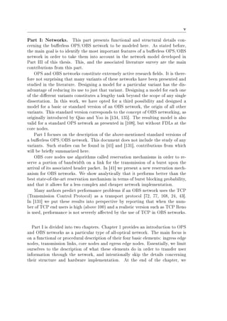 v
Part I: Networks. This part presents functional and structural details con-
cerning the buerless OPS/OBS network to be modeled here. As stated before,
the main goal is to identify the most important features of a buerless OPS/OBS
network in order to take them into account in the network model developed in
Part III of this thesis. This, and the associated literature survey are the main
contributions from this part.
OPS and OBS networks constitute extremely active research elds. It is there-
fore not surprising that many variants of these networks have been presented and
studied in the literature. Designing a model for a particular variant has the dis-
advantage of reducing its use to just that variant. Designing a model for each one
of the dierent variants constitutes a lengthy task beyond the scope of any single
dissertation. In this work, we have opted for a third possibility and designed a
model for a basic or standard version of an OBS network, the origin of all other
variants. This standard version corresponds to the concept of OBS networking, as
originally introduced by Qiao and Yoo in [134, 135]. The resulting model is also
valid for a standard OPS network as presented in [108], but without FDLs at the
core nodes.
Part I focuses on the description of the above-mentioned standard versions of
a buerless OPS/OBS network. This document does not include the study of any
variants. Such studies can be found in [41] and [131], contributions from which
will be briey summarized here.
OBS core nodes use algorithms called reservation mechanisms in order to re-
serve a portion of bandwidth on a link for the transmission of a burst upon the
arrival of its associated header packet. In [41] we present a new reservation mech-
anism for OBS networks. We show analytically that it performs better than the
best state-of-the-art reservation mechanism in terms of burst blocking probability,
and that it allows for a less complex and cheaper network implementation.
Many authors predict performance problems if an OBS network uses the TCP
(Transmission Control Protocol) as a transport protocol [72, 77, 168, 24, 43].
In [131] we put these results into perspective by reporting that when the num-
ber of TCP end users is high (above 100) and a realistic version such as TCP Reno
is used, performance is not severely aected by the use of TCP in OBS networks.
Part I is divided into two chapters. Chapter 1 provides an introduction to OPS
and OBS networks as a particular type of all-optical network. The main focus is
on a functional or procedural description of their four basic elements: ingress edge
nodes, transmission links, core nodes and egress edge nodes. Essentially, we limit
ourselves to the description of what these elements do in order to transfer user
information through the network, and intentionally skip the details concerning
their structure and hardware implementation. At the end of the chapter, we
 