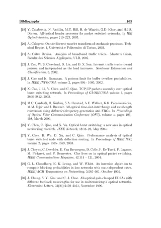 Bibliography 163
[19] Y. Calabretta, N. AndLiu, M.T. Hill, H. de Waardt, G.D. Khoe, and H.J.S.
Dorren. All-optical header processor for packet switched networks. In IEE
Optoelectronics, pages 219223, 2003.
[20] A. Calogero. On the discrete wavelet transform of stochastic processes. Tech-
nical Report 1, Università e Politecnico di Torino, 2003.
[21] A. Calvo Devesa. Analysis of broadband trac traces. Master's thesis,
Faculté des Sciences Appliquées, ULB, 2007.
[22] J. Cao, W. S. Cleveland, D. Lin, and D. X. Sun. Internet trac tends toward
poisson and independent as the load increases. Nonlinear Estimation and
Classication, 6, 2002.
[23] J. Cao and K. Ramanan. A poisson limit for buer overow probabilities.
In IEEE INFOCOM, volume 2, pages 994 1003, 2002.
[24] X. Cao, J. Li, Y. Chen, and C. Qiao. TCP/IP packets assembly over optical
burst switching network. In Proceedings of GLOBECOM, volume 3, pages
28082812, 2002.
[25] M.C. Cardakli, D. Gurkan, S.A. Havstad, A.E. Willner, K.R. Parameswaran,
M.M. Fejer, and I. Brenner. All-optical time-slot-interchange and wavelength
conversion using dierence-frequency-generation and FBGs. In Proceedings
of Optical Fiber Communication Conference (OFC), volume 4, pages 196
198, March 2000.
[26] Y. Chen, C. Qiao, and X. Yu. Optical burst switching: a new area in optical
networking research. IEEE Network, 18:1623, May 2004.
[27] Y. Chen, H. Wu, D. Xu, and C. Qiao. Performance analysis of optical
burst switched node with deection routing. In Proceedings of IEEE ICC,
volume 2, pages 13551359, 2003.
[28] J. Cheyns, C. Develder, E. Van Breusegem, D. Colle, F. De Turck, P. Lagasse,
M. Pickavet, and P. Demeester. Clos lives on in optical packet switching.
IEEE Communications Magazine, 42:114  121, 2004.
[29] G. L. Choudhury, K. K. Leung, and W. Whitt. An inversion algorithm to
compute blocking probabilities in loss networks with state-dependent rates.
IEEE/ACM Transactions on Networking, 3:585601, October 1995.
[30] J. Chung, S. Y. Kim, and C. J. Chae. All-optical gain-clamped EDFAs with
dierent feedback wavelengths for use in multiwavelength optical networks.
Electronics Letters, 32(23):21592161, November 1996.
 