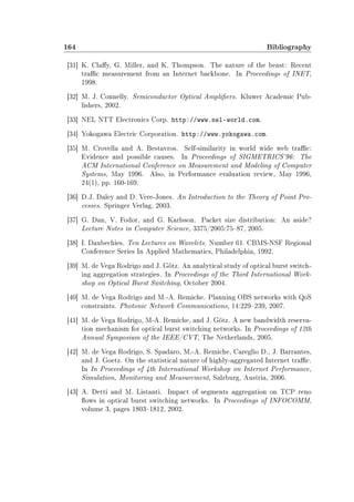 164 Bibliography
[31] K. Clay, G. Miller, and K. Thompson. The nature of the beast: Recent
trac measurement from an Internet backbone. In Proceedings of INET,
1998.
[32] M. J. Connelly. Semiconductor Optical Ampliers. Kluwer Academic Pub-
lishers, 2002.
[33] NEL NTT Electronics Corp. http://www.nel-world.com.
[34] Yokogawa Electric Corporation. http://www.yokogawa.com.
[35] M. Crovella and A. Bestavros. Self-similarity in world wide web trac:
Evidence and possible causes. In Proceedings of SIGMETRICS'96: The
ACM International Conference on Measurement and Modeling of Computer
Systems, May 1996. Also, in Performance evaluation review, May 1996,
24(1), pp. 160-169.
[36] D.J. Daley and D. Vere-Jones. An Introduction to the Theory of Point Pro-
cesses. Springer Verlag, 2003.
[37] G. Dan, V. Fodor, and G. Karlsson. Packet size distribution: An aside?
Lecture Notes in Computer Science, 3375/2005:7587, 2005.
[38] I. Daubechies. Ten Lectures on Wavelets. Number 61. CBMS-NSF Regional
Conference Series In Applied Mathematics, Philadelphia, 1992.
[39] M. de Vega Rodrigo and J. Götz. An analytical study of optical burst switch-
ing aggregation strategies. In Proceedings of the Third International Work-
shop on Optical Burst Switching, October 2004.
[40] M. de Vega Rodrigo and M.-A. Remiche. Planning OBS networks with QoS
constraints. Photonic Network Communications, 14:229239, 2007.
[41] M. de Vega Rodrigo, M-A. Remiche, and J. Götz. A new bandwidth reserva-
tion mechanism for optical burst switching networks. In Proceedings of 12th
Annual Symposium of the IEEE/CVT, The Netherlands, 2005.
[42] M. de Vega Rodrigo, S. Spadaro, M.-A. Remiche, Careglio D., J. Barrantes,
and J. Goetz. On the statistical nature of highly-aggregated Internet trac.
In In Proceedings of 4th International Workshop on Internet Performance,
Simulation, Monitoring and Measurement, Salzburg, Austria, 2006.
[43] A. Detti and M. Listanti. Impact of segments aggregation on TCP reno
ows in optical burst switching networks. In Proceedings of INFOCOMM,
volume 3, pages 18031812, 2002.
 