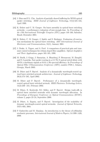 Bibliography 165
[44] J. Diao and P.L. Chu. Analysis of partially shared buering for WDM optical
packet switching. IEEE Journal of Lightwave Technology, 17(4):525534,
April 1999.
[45] K. Dolzer and C. M. Gauger. On burst assembly in optical burst switching
networks - a performance evaluation of just-enough-time. In Proceedings of
the 17th International Teletrac Congress (ITC), pages 149160, Salvador,
Brazil, Dezember 2001.
[46] K. Dolzer, C. M. Gauger, J. Späth, and S. Bodamer. Evaluation of reserva-
tion mechanisms for optical burst switching. AEÜ International Journal of
Electronics and Communications, 55(1), January 2001.
[47] J. Drake, A. Tipper, and A. Ford. A comparison of practical gain and tran-
sient control techniques for erbium doped ber ampliers. Optical Ampliers
and Their Applications, pages 163165, 1998.
[48] M. Duelk, J. Gripp, J. Simsarian, A. Bhardwaj, P. Bernasconi, M. Zirngibl,
and O. Laznicka. Fast packet routing in a 2.5 Tb/S optical switch fabric with
40 Gb/s duobinary signals at 0.8 b/s/Hz spectral eciency. In Proceedings of
Optical FIber COmmunication Conference (OFC), number PD8-1, Atlanta,
Georgia, March 2003.
[49] M. Düser and P. Bayvel. Analysis of a dynamically wavelength-routed op-
tical burst switched network architecture. Journal of Lightwave Technology,
20(4):574585, April 2002.
[50] M. Düser and P. Bayvel. Performance of a dynamically wavelength-
routed optical burst switched network. IEEE Photonics Technology Letters,
14(2):239 241, February 2002.
[51] M. Düser, E. Kozlovski, R.I. Killey, and P. Bayvel. Design trade-os in
optical burst switched networks with dynamic wavelength allocation. In
Proceedings of European Conference on Optical Communications (ECOC),
volume 2, pages 2324, September 2000.
[52] M. Düser, A. Zapata, and P. Bayvel. Investigation of the scalability of
dynamic wavelength-routed optical networks. Journal of Optical Networks,
3:674693, 2004.
[53] P. Embrechts and M. Maejima. An introduction to the theory of selfsimilar
stochastic processes. International Journal of Modern Physics, 14:13991420,
2000.
 