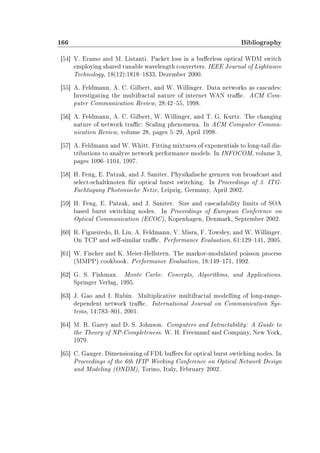 166 Bibliography
[54] V. Eramo and M. Listanti. Packet loss in a buerless optical WDM switch
employing shared tunable wavelength converters. IEEE Journal of Lightwave
Technology, 18(12):18181833, Dezember 2000.
[55] A. Feldmann, A. C. Gilbert, and W. Willinger. Data networks as cascades:
Investigating the multifractal nature of internet WAN trac. ACM Com-
puter Communication Review, 28:4255, 1998.
[56] A. Feldmann, A. C. Gilbert, W. Willinger, and T. G. Kurtz. The changing
nature of network trac: Scaling phenomena. In ACM Computer Commu-
nication Review, volume 28, pages 529, April 1998.
[57] A. Feldmann and W. Whitt. Fitting mixtures of exponentials to long-tail dis-
tributions to analyze network performance models. In INFOCOM, volume 3,
pages 10961104, 1997.
[58] H. Feng, E. Patzak, and J. Saniter. Physikalische grenzen von broadcast and
select-schaltknoten für optical burst switching. In Proceedings of 3. ITG-
Fachtagung Photonische Netze, Leipzig, Germany, April 2002.
[59] H. Feng, E. Patzak, and J. Saniter. Size and cascadability limits of SOA
based burst switching nodes. In Proceedings of European Conference on
Optical Communication (ECOC), Kopenhagen, Denmark, September 2002.
[60] R. Figueiredo, B. Liu, A. Feldmann, V. Misra, F. Towsley, and W. Willinger.
On TCP and self-similar trac. Performance Evaluation, 61:129141, 2005.
[61] W. Fischer and K. Meier-Hellstern. The markov-modulated poisson process
(MMPP) cookbook. Performance Evaluation, 18:149171, 1992.
[62] G. S. Fishman. Monte Carlo: Concepts, Algorithms, and Applications.
Springer Verlag, 1995.
[63] J. Gao and I. Rubin. Multiplicative multifractal modelling of long-range-
dependent network trac. International Journal on Communication Sys-
tems, 14:783801, 2001.
[64] M. R. Garey and D. S. Johnson. Computers and Intractability: A Guide to
the Theory of NP-Completeness. W. H. Freemand and Company, New York,
1979.
[65] C. Gauger. Dimensioning of FDL buers for optical burst swtiching nodes. In
Proceedings of the 6th IFIP Working Conference on Optical Network Design
and Modeling (ONDM), Torino, Italy, February 2002.
 