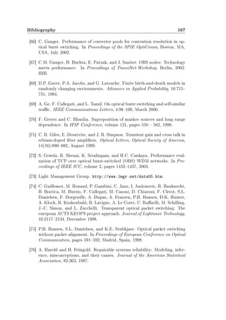 Bibliography 167
[66] C. Gauger. Performance of converter pools for contention resolution in op-
tical burst swtiching. In Proceedings of the SPIE OptiComm, Boston, MA,
USA, July 2002.
[67] C.M. Gauger, H. Buchta, E. Patzak, and J. Saniter. OBS nodes: Technology
meets performance. In Proceedings of TransiNet-Workshop, Berlin, 2002.
HHI.
[68] D.P. Gaver, P.A. Jacobs, and G. Latouche. Finite birth-and-death models in
randomly changing environments. Advances in Applied Probability, 16:715
731, 1984.
[69] A. Ge, F. Callegati, and L. Tamil. On optical burst switching and self-similar
trac. IEEE Communications Letters, 4:98100, March 2000.
[70] F. Geerts and C. Blondia. Superposition of markov sources and long range
dependence. In IFIP Conference, volume 121, pages 550  562, 1998.
[71] C. R. Giles, E. Desurvire, and J. R. Simpson. Transient gain and cross talk in
erbium-doped ber ampliers. Optical Letters, Optical Society of America,
14(16):880882, August 1989.
[72] S. Gowda, R. Shenai, K. Sivalingam, and H.C. Cankaya. Performance eval-
uation of TCP over optical burst-switched (OBS) WDM networks. In Pro-
ceedings of IEEE ICC, volume 2, pages 14331437, 2003.
[73] Light Management Group. http://www.lmgr.net/data05.htm.
[74] C. Guillemot, M. Renaud, P. Gambini, C. Janz, I. Andonovic, R. Bauknecht,
B. Bostica, M. Burzio, F. Callegati, M. Casoni, D. Chiaroni, F. Clerot, S.L.
Danielsen, F. Dorgeuille, A. Dupas, A. Franzen, P.B. Hansen, D.K. Hunter,
A. Kloch, R. Krahenbuhl, B. Lavigne, A. Le Corre, C. Raaelli, M. Schilling,
J.-C. Simon, and L. Zucchelli. Transparent optical packet switching: The
european ACTS KEOPS project approach. Journal of Lightwave Technology,
16:21172134, December 1998.
[75] P.B. Hansen, S.L. Danielsen, and K.E. Stubkjaer. Optical packet switching
without packet alignment. In Proceedings of European Conference on Optical
Communication, pages 591592, Madrid, Spain, 1998.
[76] A. Harold and H. Feingold. Repairable systems reliability: Modeling, infer-
ence, misconceptions, and their causes. Journal of the American Statistical
Association, 82:363, 1987.
 