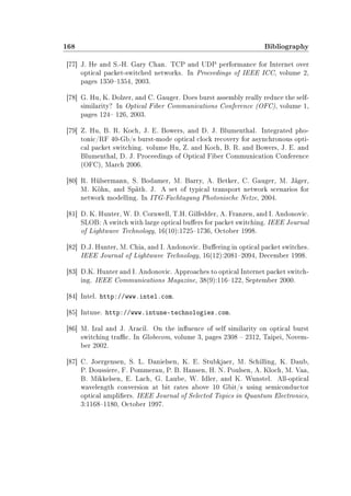 168 Bibliography
[77] J. He and S.-H. Gary Chan. TCP and UDP performance for Internet over
optical packet-switched networks. In Proceedings of IEEE ICC, volume 2,
pages 13501354, 2003.
[78] G. Hu, K. Dolzer, and C. Gauger. Does burst assembly really reduce the self-
similarity? In Optical Fiber Communications Conference (OFC), volume 1,
pages 124 126, 2003.
[79] Z. Hu, B. R. Koch, J. E. Bowers, and D. J. Blumenthal. Integrated pho-
tonic/RF 40-Gb/s burst-mode optical clock recovery for asynchronous opti-
cal packet switching. volume Hu, Z. and Koch, B. R. and Bowers, J. E. and
Blumenthal, D. J. Proceedings of Optical Fiber Communication Conference
(OFC), March 2006.
[80] R. Hülsermann, S. Bodamer, M. Barry, A. Betker, C. Gauger, M. Jäger,
M. Köhn, and Späth. J. A set of typical transport network scenarios for
network modelling. In ITG-Fachtagung Photonische Netze, 2004.
[81] D. K. Hunter, W. D. Cornwell, T.H. Gilfedder, A. Franzen, and I. Andonovic.
SLOB: A switch with large optical buers for packet switching. IEEE Journal
of Lightwave Technology, 16(10):17251736, October 1998.
[82] D.J. Hunter, M. Chia, and I. Andonovic. Buering in optical packet switches.
IEEE Journal of Lightwave Technology, 16(12):20812094, December 1998.
[83] D.K. Hunter and I. Andonovic. Approaches to optical Internet packet switch-
ing. IEEE Communications Magazine, 38(9):116122, September 2000.
[84] Intel. http://www.intel.com.
[85] Intune. http://www.intune-technologies.com.
[86] M. Izal and J. Aracil. On the inuence of self similarity on optical burst
switching trac. In Globecom, volume 3, pages 2308  2312, Taipei, Novem-
ber 2002.
[87] C. Joergensen, S. L. Danielsen, K. E. Stubkjaer, M. Schilling, K. Daub,
P. Doussiere, F. Pommerau, P. B. Hansen, H. N. Poulsen, A. Kloch, M. Vaa,
B. Mikkelsen, E. Lach, G. Laube, W. Idler, and K. Wunstel. All-optical
wavelength conversion at bit rates above 10 Gbit/s using semiconductor
optical ampliers. IEEE Journal of Selected Topics in Quantum Electronics,
3:11681180, October 1997.
 